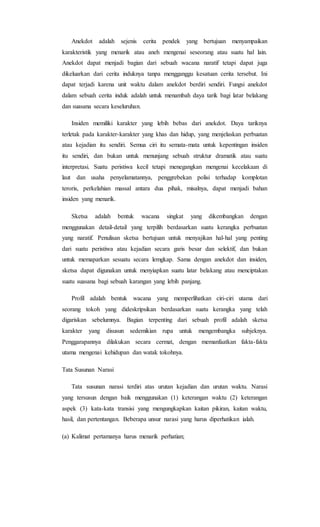 Anekdot adalah sejenis cerita pendek yang bertujuan menyampaikan
karakteristik yang menarik atau aneh mengenai seseorang atau suatu hal lain.
Anekdot dapat menjadi bagian dari sebuah wacana naratif tetapi dapat juga
dikeluarkan dari cerita induknya tanpa mengganggu kesatuan cerita tersebut. Ini
dapat terjadi karena unit waktu dalam anekdot berdiri sendiri. Fungsi anekdot
dalam sebuah cerita induk adalah untuk menambah daya tarik bagi latar belakang
dan suasana secara keseluruhan.
Insiden memiliki karakter yang lebih bebas dari anekdot. Daya tariknya
terletak pada karakter-karakter yang khas dan hidup, yang menjelaskan perbuatan
atau kejadian itu sendiri. Semua ciri itu semata-mata untuk kepentingan insiden
itu sendiri, dan bukan untuk menunjang sebuah struktur dramatik atau suatu
interpretasi. Suatu peristiwa kecil tetapi menegangkan mengenai kecelakaan di
laut dan usaha penyelamatannya, penggrebekan polisi terhadap komplotan
teroris, perkelahian massal antara dua pihak, misalnya, dapat menjadi bahan
insiden yang menarik.
Sketsa adalah bentuk wacana singkat yang dikembangkan dengan
menggunakan detail-detail yang terpilih berdasarkan suatu kerangka perbuatan
yang naratif. Penulisan sketsa bertujuan untuk menyajikan hal-hal yang penting
dari suatu peristiwa atau kejadian secara garis besar dan selektif, dan bukan
untuk memaparkan sesuatu secara lemgkap. Sama dengan anekdot dan insiden,
sketsa dapat digunakan untuk menyiapkan suatu latar belakang atau menciptakan
suatu suasana bagi sebuah karangan yang lebih panjang.
Profil adalah bentuk wacana yang memperlihatkan ciri-ciri utama dari
seorang tokoh yang dideskripsikan berdasarkan suatu kerangka yang telah
digariskan sebelumnya. Bagian terpenting dari sebuah profil adalah sketsa
karakter yang disusun sedemikian rupa untuk mengembangka subjeknya.
Penggarapannya dilakukan secara cermat, dengan memanfaatkan fakta-fakta
utama mengenai kehidupan dan watak tokohnya.
Tata Susunan Narasi
Tata susunan narasi terdiri atas urutan kejadian dan urutan waktu. Narasi
yang tersusun dengan baik menggunakan (1) keterangan waktu (2) keterangan
aspek (3) kata-kata transisi yang mengungkapkan kaitan pikiran, kaitan waktu,
hasil, dan pertentangan. Beberapa unsur narasi yang harus diperhatikan ialah.
(a) Kalimat pertamanya harus menarik perhatian;
 