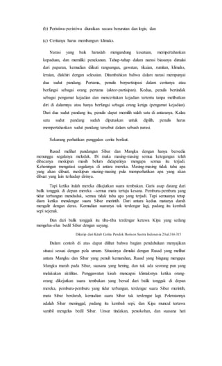 (b) Peristiwa-peristiwa diuraikan secara berurutan dan logis; dan
(c) Ceritanya harus membangun klimaks.
Narasi yang baik haruslah mengandung kesatuan, mempertahankan
kepaduan, dan memiliki penekanan. Tahap-tahap dalam narasi biasanya dimulai
dari paparan, kemudian diikuti rangsangan, gawatan, tikaian, rumitan, klimaks,
leraian, diakhiri dengan selesaian. Ditambahkan bahwa dalam narasi mempunyai
dua sudut pandang. Pertama, penulis berpartisipasi dalam ceritanya atau
berfungsi sebagai orang pertama (aktor-partisipan). Kedua, penulis bertindak
sebagai pengamat kejadian dan menceritakan kejadian tertentu tanpa melibatkan
diri di dalamnya atau hanya berfungsi sebagai orang ketiga (pengamat kejadian).
Dari dua sudut pandang itu, penulis dapat memilih salah satu di antaranya. Kalau
satu sudut pandang sudah diputuskan untuk dipilih, penulis harus
mempertahankan sudut pandang tersebut dalam sebuah narasi.
Sekarang perhatikan penggalan cerita berikut.
Rusad melihat pandangan Sibar dan Mangku dengan hanya bersedia
menunggu segalanya meledak. Di muka masing-masing semua ketegangan telah
dibacanya meskipun masih belum didapatinya mengapa semua itu terjadi.
Keheningan mengatasi segalanya di antara mereka. Masing-masing tidak tahu apa
yang akan dibuat, meskipun masing-masing pula memperhatikan apa yang akan
dibuat yang lain terhadap dirinya.
Tapi ketika itulah mereka dikejutkan suara tembakan. Garis asap datang dari
balik tonggak di depan mereka –semua mata tertuju kesana. Pemburu-pemburu yang
tidur terbangun mendadak, semua tidak tahu apa yang terjadi. Tapi semuanya tetap
diam ketika mendengar suara Sibar merintih. Dari antara kedua matanya darah
mengalir dengan deras. Kemudian suaranya tak terdengar lagi, padang itu kembali
sepi sejenak.
Dan dari balik tonggak itu tiba-tiba terdengar ketawa Kipa yang sedang
mengelus-elus bedil Sibar dengan sayang.
Dikutip dari Kitab Cerita Pendek Horison Sastra Indonesia 2 hal.314-315
Dalam contoh di atas dapat dilihat bahwa bagian pendahuluan menyajikan
situasi sesuai dengan pola umum. Situasinya dimulai dengan Rusad yang melihat
antara Mangku dan Sibar yang penuh kemarahan, Rusad yang bingung mengapa
Mangku marah pada Sibar, suasana yang hening, dan tak ada seorang pun yang
melakukan aktifitas. Penggawatan kisah mencapai klimaksnya ketika orang-
orang dikejutkan suara tembakan yang bersal dari balik tonggak di depan
mereka, pemburu-pemburu yang tidur terbangun, terdengar suara Sibar merintih,
mata Sibar berdarah, kemudian suara Sibar tak terdengar lagi. Peleraiannya
adalah Sibar meninggal, padang itu kembali sepi, dan Kipa muncul tertawa
sambil mengelus bedil Sibar. Unsur tindakan, penokohan, dan suasana hati
 