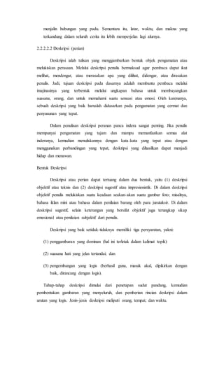 menjalin hubungan yang padu. Sementara itu, latar, waktu, dan makna yang
terkandung dalam seluruh cerita itu lebih memperjelas lagi alurnya.
2.2.2.2.2 Deskripsi (perian)
Deskripsi ialah tulisan yang menggambarkan bentuk objek pengamatan atau
melukiskan perasaan. Melalui deskripsi penulis bermaksud agar pembaca dapat ikut
melihat, mendengar, atau merasakan apa yang dilihat, didengar, atau dirasakan
penulis. Jadi, tujuan deskripsi pada dasarnya adalah membantu pembaca melalui
imajinasinya yang terbentuk melalui ungkapan bahasa untuk membayangkan
suasana, orang, dan untuk memahami suatu sensasi atau emosi. Oleh karenanya,
sebuah deskripsi yang baik haruslah didasarkan pada pengamatan yang cermat dan
penyusunan yang tepat.
Dalam penulisan deskripsi peranan panca indera sangat penting. Jika penulis
mempunyai pengamatan yang tajam dan mampu memanfaatkan semua alat
inderanya, kemudian menuliskannya dengan kata-kata yang tepat atau dengan
menggunakan perbandingan yang tepat, deskripsi yang dihasilkan dapat menjadi
hidup dan menawan.
Bentuk Deskripsi
Deskripsi atau perian dapat tertuang dalam dua bentuk, yaitu (1) deskripsi
objektif atau teknis dan (2) deskripsi sugestif atau impresionistik. Di dalam deskripsi
objektif penulis melukiskan suatu keadaan seakan-akan suatu gambar foto; misalnya,
bahasa iklan mini atau bahasa dalam penilaian barang oleh para jurutaksir. Di dalam
deskripsi sugestif, selain keterangan yang bersifat objektif juga terungkap sikap
emosional atau penilaian subjektif dari penulis.
Deskripsi yang baik setidak-tidaknya memiliki tiga persyaratan, yakni:
(1) penggambaran yang dominan (hal ini terletak dalam kalimat topik)
(2) suasana hati yang jelas tertandai; dan
(3) pengembangan yang logis (berhasil guna, masuk akal, dipikirkan dengan
baik, dirancang dengan logis).
Tahap-tahap deskripsi dimulai dari penetapan sudut pandang, kemudian
pembentukan gambaran yang menyeluruh, dan pemberian rincian deskripsi dalam
urutan yang logis. Jenis-jenis deskripsi meliputi orang, tempat, dan waktu.
 
