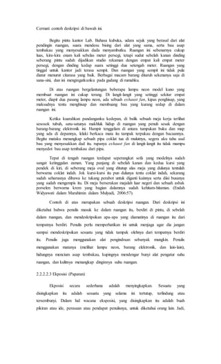 Cermati contoh deskripsi di bawah ini.
Begitu pintu kantor Lab. Bahasa kubuka, udara sejuk yang berasal dari alat
pendingin ruangan, suara mendesu bising dari alat yang sama, serta bau asap
tembakau yang menyesakkan dada menyambutku. Ruangan ini sebenarnya cukup
luas, kira-kira enam kali sebelas meter persegi, tetapi sudut sebelah kanan dinding
seberang pintu sudah dijadikan studio rekaman dengan empat kali empat meter
persegi, dengan dinding kedap suara setinggi dua setengah meter. Ruangan yang
tinggal untuk kantor jadi terasa sempit. Dan ruangan yang sempit ini tidak pula
diatur menurut citarasa yang baik. Berbagai macam barang ditaruh sekenanya saja di
sana-sini, dan ini mengingatkanku pada gudang di rumahku.
Di atas ruangan bergelantungan beberapa lampu neon model kuno yang
membuat ruangan ini cukup terang. Di langit-langit yang setinggi sekitar empat
meter, diapit dua pasang lampu neon, ada sebuah exhaust fan, kipas penghisap, yang
maksudnya tentu menghisap dan membuang bau yang kurang sedap di dalam
ruangan ini.
Ketika kuarahkan pandanganku kedepan, di balik sebuah meja kerja terlihat
sesosok tubuh, satu-satunya makhluk hidup di ruangan yang penuh sesak dengan
barang-barang elektronik ini. Hampir tenggelam di antara tumpukan buku dan map
yang ada di depannya, lelaki berkaca mata itu tampak terpukau dengan bacaannya.
Begitu mataku menangkap sebuah pipa coklat tua di mulutnya, segera aku tahu asal
bau yang menyesakkan dad itu. rupanya exhaust fan di langit-langit itu tidak mampu
menyedot bau asap tembakau dari pipa.
Tepat di tengah ruangan terdapat seperangkat sofa yang modelnya sudah
sangat ketinggalan zaman. Yang panjang di sebelah kanan dan kedua kursi yang
pendek di kiri, di seberang meja oval yang ditutup alas meja yang dulunya tentulah
berwarna coklat indah. Jok kursi-kursi itu pun dulunya tentu coklat indah, sekarang
sudah seharusnya dibawa ke tukang perabot untuk diganti kainnya serta diisi busanya
yang sudah mengempis itu. Di meja berserakan majalah luar negeri dan sebuah asbak
porselen berwarna krem yang bagian dalamnya sudah kehitam-hitaman. (Endah
Widyawati dalam Marahimin dalam Mulyadi, 2006:57).
Contoh di atas merupakan sebuah deskripsi ruangan. Dari deskripsi ini
diketahui bahwa penulis masuk ke dalam ruangan itu, berdiri di pintu, di sebelah
dalam ruangan, dan mendeskripsikan apa-apa yang diamatinya di ruangan itu dari
tempatnya berdiri. Penulis perlu memperhatikan ini untuk menjaga agar dia jangan
sampai mendeskripsikan sesuatu yang tidak tampak olehnya dari tempatnya berdiri
itu. Penulis juga menggunakan alat pengindraan sebanyak mungkin. Penulis
menggunakan matanya (melihat lampu neon, barang elektronik, dan lain-lain),
hidungnya mencium asap tembakau, kupingnya mendengar bunyi alat pengatur suhu
ruangan, dan kulitnya menangkap dinginnya suhu ruangan.
2.2.2.2.3 Ekposisi (Paparan)
Ekposisi secara sederhana adalah menyingkapkan. Sesuatu yang
disingkapkan itu adalah sesuatu yang selama ini tertutup, terlindung atau
tersembunyi. Dalam hal wacana eksposisi, yang disingkapkan itu adalah buah
pikiran atau ide, perasaan atau pendapat penulisnya, untuk diketahui orang lain. Jadi,
 