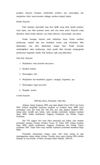 penulisan eksposisi bertujuan memberitahu pembaca atau menerangkan dan
menjelaskan ihwal suatu persoalan sehingga pembaca menjadi paham.
Bentuk Eksposisi
Pada umumnya ekposisilah yang akan dipilih orang untuk menulis panduan,
resep dapur, atau buku penuntun aturan main atau aturan pakai. Eksposisi sering
ditemukan dalam bentuk editorial, esai, bahan informasi, dan petunjuk, atau ulasan.
Penulis karangan ekposisi pada hakikatnya hanya berniat membuat
pembacanya menjadi tahu atau memahami sesuatu yang sebelumnya tidak
dipahaminya, atau tidak dipahaminya dengan betul. Penulis berusaha
membangkitkan minat pembacanya, tetapi penulis tidak berusaha mempengaruhi
pembacanya bagaimana menilai baik buruknya topik yang dibicarakan.
Jenis-Jenis Eksposisi
1. Menjelaskan suatu prosedur atau proses.
2. Memberi defenisi.
3. Menerangkan arah.
4. Menjelaskan dan menafsirkan gagasan : mengapa, bagaimana, apa.
5. Menerangkan bagan atau tabel.
6. Mengulas sesuatu.
Contoh eksposisi:
DPR Bisa Beres, Pemerintah Tidak Bisa
Akhirnya Sidang Paripurna DPR yang tidak dihadiri Fraksi PDI-P dan Fraksi
PKB berhasil mengambil keputusan mengenai isu kenaikan harga BBM lewat
pemungutan suara hari Senin lalu. Dari lima opsi yang diajukan pimpinan DPR,
sidang pleno memilih opsi kelima, yakni meminta pemerintah meninjau kenaikan
harga BBM melalui pembahasan Anggaran Pendapatan dan Belanja Negara
Perubahan.
Dari 550 anggota dari enam fraksi menyetujui opsi kelima, yaitu meminta
pemerintah meninjau Peratura Presiden Nomor 22 Tahun 2005 tentang kenaikan
harga BBM melalui pembahasan Anggaran Pendapatan dan belanja Negara
perubahan 2005. Empat fraksi tetap menolak keputusan pemerintah menaikkan harga
BBM.
Pemerintah meresponnya dengan cepat. Hari Senin petang itu juga
diselenggarakan sidang kabinet terbatas. Presiden akan segera bertemu DPR sebelum
lembaga itu reses Kamis, 24 Maret. (Kompas dalam Mulyadi, 2006:59).
 