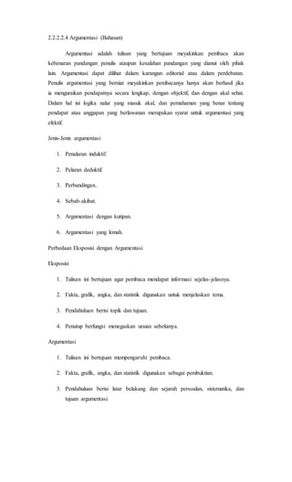 2.2.2.2.4 Argumentasi (Bahasan)
Argumentasi adalah tulisan yang bertujuan meyakinkan pembaca akan
kebenaran pandangan penulis ataupun kesalahan pandangan yang dianut oleh pihak
lain. Argumentasi dapat dilihat dalam karangan editorial atau dalam perdebatan.
Penulis argumentasi yang berniat meyakinkan pembacanya hanya akan berhasil jika
ia menguraikan pendapatnya secara lengkap, dengan objektif, dan dengan akal sehat.
Dalam hal ini logika nalar yang masuk akal, dan pemahaman yang benar tentang
pendapat atau anggapan yang berlawanan merupakan syarat untuk argumentasi yang
efektif.
Jenis-Jenis argumentasi
1. Penalaran induktif.
2. Pelaran deduktif.
3. Perbandingan..
4. Sebab-akibat.
5. Argumentasi dengan kutipan.
6. Argumentasi yang lemah.
Perbedaan Eksposisi dengan Argumentasi
Eksposisi
1. Tulisan ini bertujuan agar pembaca mendapat informasi sejelas-jelasnya.
2. Fakta, grafik, angka, dan statistik digunakan untuk menjelaskan tema.
3. Pendahuluan berisi topik dan tujuan.
4. Penutup berfungsi menegaskan uraian sebelumya.
Argumentasi
1. Tulisan ini bertujuan mempengaruhi pembaca.
2. Fakta, grafik, angka, dan statistik digunakan sebagai pembuktian.
3. Pendahuluan berisi latar belakang dan sejarah persoalan, sistematika, dan
tujuan argumentasi.
 