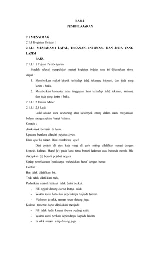 BAB 2
PEMBELAJARAN
2.1 MENYIMAK
2.1.1 Kegiatan Belajar 1
2.1.1.1 MEMAHAMI LAFAL, TEKANAN, INTONASI, DAN JEDA YANG
LAZIM
BAKU
2.1.1.1.1 Tujuan Pembelajaran
Setelah selesai mempelajari materi kegiatan belajar satu ini diharapkan siswa
dapat :
1. Memberikan reaksi kinetik terhadap lafal, tekanan, intonasi, dan jeda yang
lazim / baku.
2. Memberikan komentar atau tanggapan lisan terhadap lafal, tekanan, intonasi,
dan jeda yang lazim / baku.
2.1.1.1.2 Uraian Materi
2.1.1.1.2.1 Lafal
Lafal adalah cara seseorang atau kelompok orang dalam suatu masyarakat
bahasa mengucapkan bunyi bahasa.
Contoh :
Anak-anak bermain di teras.
Upacara bendera dihadiri pejabat teras.
Dian apel ke rumah Dani membawa apel.
Dari contoh di atas kata yang di garis miring dilafalkan sesuai dengan
konteks kalimat. Huruf [e] pada kata teras berarti halaman atau beranda rumah. Bila
diucapkan [ə] berarti pejabat negara.
Setiap pembicaraan hendaknya meletakkan huruf dengan benar.
Contoh:
Bus tidak dilafalkan bis.
Truk tidak dilafalkan trek.
Perhatikan contoh kalimat tidak baku berikut.
- Fifi nggak datang karna ibunya sakit.
- Waktu kami haturkan sepenuhnya kepada hadirin.
- Walupun ia sakit, namun tetap datang juga.
Kalimat tersebut dapat dibakukan menjadi:
- Fifi tidak hadir karena ibunya sedang sakit.
- Waktu kami berikan sepenuhnya kepada hadirn.
- Ia sakit namun tetap datang juga.
 