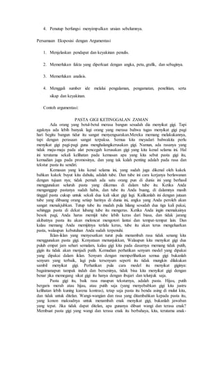 4. Penutup berfungsi menyimpulkan uraian sebelumnya.
Persamaan Eksposisi dengan Argumentasi
1. Menjelaskan pendapat dan keyakinan penulis.
2. Memerlukan fakta yang diperkuat dengan angka, peta, grafik, dan sebaginya.
3. Memerlukan analisis.
4. Menggali sumber ide melalui pengalaman, pengamatan, penelitian, serta
sikap dan keyakinan.
Contoh argumentasi:
PASTA GIGI KETINGGALAN ZAMAN
Ada orang yang betul-betul merasa bangun sesudah dia menyikat gigi. Tapi
agaknya ada lebih banyak lagi orang yang merasa bahwa tugas menyikat gigi pagi
hari begitu bangun tidur itu sangat menyengsarakan.Mereka memang melakukannya,
tapi dengan perasaan sangat terpaksa. Semua kita meyadari bahwakita perlu
menyikat gigi pagi-pagi guna menghalangikerusakan gigi. Namun, ada rasanya yang
tidak maju-maju pada alat pencegah kerusakan gigi yang kita kenal selama ini. Hal
ini terutama sekali kelihatan pada kemasan apa yang kita sebut pasta gigi itu,
kemudian juga pada promosinya, dan yang tak kalah penting adalah pada rasa dan
tekstur pasta itu sendiri.
Kemasan yang kita kenal selama ini, yang sudah juga dikenal oleh kakek
bahkan kakek buyut kita dahulu, adalah tube. Dan tube ini cara kerjanya berlawanan
dengan tujuan nya; tidak pernah ada satu orang pun di dunia ini yang berhasil
menggunakan seluruh pasta yang dikemas di dalam tube itu. Ketika Anda
menganggap pastanya sudah habis, dan tube itu Anda buang, di dalamnya masih
tinggal pasta cukup untuk sekali dua kali sikat gigi lagi. Kalikanlah ini dengan jutaan
tube yang dibuang orang setiap harinya di dunia ini, angka yang Anda peroleh akan
sangat menakjubkan. Tutup tube itu mudah pula hilang sesudah dua tiga kali pakai,
sehingga pasta di dekat lubang tube itu mengeras. Ketika Anda ingin memakainya
besok pagi, Anda harus memijit tube lebih keras dari biasa, dan tidak jarang
akibatnya pasta itu akan meloncat mengotori lantai dan tempat-tempat lain. Dan
kalau memang Anda memijitnya terlalu keras, tube itu akan terus mengeluarkan
pasta, walaupun kebutuhan Anda sudah terpenuhi.
Iklan-iklan yang menyesatkan turut pula menambah rasa tidak senang kita
menggunakan pasta gigi. Kenyataan menunjukkan, Walaupun kita menyikat gigi dua
puluh empat jam sehari semalam, kalau gigi kita pada dasarnya memang tidak putih,
gigin itu tidak akan menjadi putih. Kemudian perhatikan senyum model yang dipakai
yang dipakai dalam iklan. Senyum dengan memperlihatkan semua gigi bukanlah
senyum yang terbaik, lagi pula tersenyum seperti itu tidak mungkin dilakukan
sambil menyikat gigi. Perhatikan pula cara model itu menyikat giginya:
bagaimanapun tampak indah dan berseninya, tidak bisa kita menyikat gigi dengan
benar jika memegang sikat gigi itu hanya dengan ibujari dan telunjuk saja.
Pasta gigi itu, baik rasa maupun teksturnya, adalah pasta. Hijau, putih
bergaris merah atau hijau, atau putih saja (yang menyebabkan gigi kita justru
kelihatan lebih kuning karena kontras), tetap saja pasta itu benda asing di mulut kita,
dan tidak untuk ditelan. Wangi-wangian dan rasa yang ditambahkan kepada pasta itu,
yang konon maksudnya untuk menambah enak menyikat gigi, bukanlah jawaban
yang tepat. Jika tidak dapat ditelan, apa gunanya dibuat wangi dan terasa enak?
Membuat pasta gigi yang wangi dan terasa enak itu berbahaya, kita, terutama anak-
 
