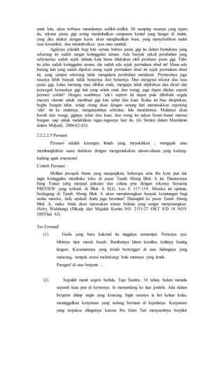 anak kita, akan terbiasa menelannya sedikit-sedikit. Di samping rasanya yang tajam
itu, tekstur pasta gigi sering menimbulkan campuran kental yang hangat di mulut,
yang jika disikat dengan keras akan menghasilkan busa, yang menyebabkan mulut
rasa tersumbat, dan menimbulkan rasa mau muntah.
Agaknya jelaslah bagi kita semua bahwa pasta gigi itu dalam bentuknya yang
sekarang ini sudah sangat ketinggalan zaman. Ada banyak sekali perubahan yang
sebenarnya sudah sejak dahulu kala harus dilakukan oleh produser pasta gigi. Tube
itu jelas sudah ketinggalan zaman, dia sudah ada sejak permulaan abad ini! Mana ada
barang lain yang sudah dipakai orang sejak permulaan abad ini sejak permulaan abad
ini, yang sampai sekarang tidak mengalami perubahan mendasar. Promosinya juga
rasanya lebih banyak tidak benarnya dari benarnya. Dan mengenai tekstur dan rasa
pasta gigi, kalau memang mau dibikin enak, mengapa tidak dipikirkan dan dicari alat
pencegah kerusakan gigi lain yang selain enak dan wangi, juga dapat ditelan seperti
permen coklat? Dengan sendirinya ‘ala’t seperti ini dapat pula dibubuhi segala
macam vitamin untuk membuat gigi kita sehat dan kuat. Kalau ini bisa diciptakan,
begitu bangun tidur, setiap orang akan dengan senang hati memasukkan sepotong
‘alat’ ini ke mulutnya, mengunyahnya sebentar, lalu menelannya. Mulutnya akan
bersih dan wangi, giginya sehat dan kuat, dan orang itu nakan benar-banar merasa
bangun: siap untuk melaklukan tugas-tugasnya hari itu. (Jo Stralen dalam Marahimin
dalam Mulyadi, 2006:62-63).
2.2.2.2.5 Persuasi
Persuasi adalah karangan ilmiah yang meyakinkan , mengajak atau
membangkitkan suatu tindakan dengan mengemukakan alasan-alasan yang kadang-
kadang agak emosional.
Contoh Persuasi :
Melihat prospek bisnis yang menjanjikan, beberapa artis ibu kota pun tak
ingin ketinggalan membuka toko di pasar Tanah Abang Blok A ini. Diantaranya
Itang Yunaz yabg menjual pakaian dan celana pria dengan tokonya bernama
PREVIEW yang terletak di Blok A SLG, Los E 117-118. Mereka ini optimis,
berdagang di Tanah Abang Blok A akan memdatangkan banyak keuntungan bagi
usaha mereka, Jadi, apakah Anda juga berminat? Datanglah ke pasar Tanah Abang
Blok A, maka Anda akan merasakan wisata belanja yang sangat menyenangkan.
(Selvy Widuhung) (Dikutip dari Majalah Kartini NO. 2151/27 OKT S/D 14 NOV
2005/hal. 62)
Tes Formatif
(1) Gadis yang baru kukenal itu tingginya semampai. Parasnya ayu,
bibirnya tipis merah basah. Rambutnya hitam kemilau, kulitnya kuning
langsat. Kacamatanya yang trendi bertengger di atas hidungnya yang
mancung, tampak serasi melindungi bulu matanya yang lentik.
Paragraf di atas berjenis …
(2) Sepuluh menit segera berlalu. Tapi Sandra, 10 tahun, belum menulis
sepatah kata pun di kertasnya. Ia memandang ke luar jendela. Ada dahan
bergetar ditiup angin yang kencang. Ingin rasanya ia lari keluar kelas,
meninggalkan kenyataan yang sedang bermain di kepalanya. Kenyataan
yang terpaksa diingatnya karena Ibu Guru Tati menyuruhnya berpikir
 