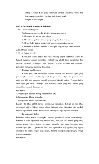 tentang Keluarga Kami yang Berbahagia, Liburan ke Rumah Nenek, dan
Ibu. Sandra memandang Ibu Guru Tati dengan benci.
Paragraf di atas berjenis …
2.2.3 MEMAHAMI KALIMAT EFEKTIF
2.2.3.1 Tujuan Pembelajaran
Setelah mempelajari modul ini siswa diharapkan mampu :
1. Memahami isi wacana yang dibaca.
2. Mencatat isi pokok informasi yang terdapat dalam wacana.
3. Memperbaiki kalimat tidak efektif yang terdapat dalam wacana.
4. Menemukan kalimat berisi fakta atau opini yang terdapat dalam wacana.
2.2.3.2 Uraian Materi
2.2.3.2.1 Kalimat Efektif
Keefektifan kalimat diukur dari sudut pandang banyak sedikitnya kalimat itu
berhasil mencapai sasaran komunikasi. Kalimat yang efektif dapat meyakinkan dan
menarik perhatian pendengar atau pembaca karena memiliki ciri keutuhan,
perpautan, penegasan, ekonomi, dan variasi.
 Keutuhan dan Koherensi
Kalimat yang baik mempunyai kesatuan struktur dan kesatuan logika yang
jalin-menjalin. Kesatuan struktur diperoleh dengan adanya subjek dan predikat. Jika
salah satu tidak ada yang ada hanyalah penggalan bukanlah kalimat. Kesatuan logika
akan nyata jika unsur kalimatnya jelas bertalian. Unsur yang tidak relevan yang
dimasukkan merusak kesatuan itu.
Bandingkan:
1. *kepada para pelamar diharap mendaftarkan diri.
2. Para pelamar diharap mendaftar.
3. Para pelamar diminta agar mendaftar.
Kalimat (1) tidak efektif karena informasinya meragukan. Kalimat di atas tidak
mempunyai subjek. Subjek dalam bahasa Indonesia tidak diantarkan oleh partikel
kepada. Agar efektif partikel kepada harus dihilangkan seperti pada (2) dan (3).
 Perpautan dan Kohesi
Perpautan dalam kalimat menyangkut masalah pertalian di antara unsur-unsurnya.
Pertalian itu dapat dijelaskan oleh penataan kata, frasa, dan suku kalimat yang tepat;
dengan catatan bahwa kalimat itu secara gramatikal juga tepat. Perpautan akan
semakin nyata jika (1) pemakaian kata ganti diperhatikan, (2) gagasan yang sejajar
dituangkan ke dalam bangun yang sejajar, dan (3) sudut pandangan (ragam, orang)
tetap dipertahankan.
Bandingkan:
 