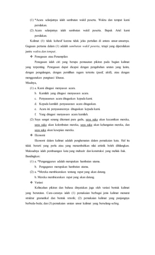 (1) *Acara selanjutnya ialah sambutan wakil peserta. Waktu dan tempat kami
persilakan.
(2) Acara selanjutnya ialah sambutan wakil peserta. Bapak Ariel kami
persilakan.
Kalimat (1) tidak kohesif karena tidak jelas pertalian di antara unsur-unsurnya.
Gagasan pertama dalam (1) adalah sambutan wakil peserta, tetapi yang dipersilakan
justru waktu dan tempat.
 Penegasan atau Penampilan
Penegasan ialah ciri yang berupa pemusatan pikiran pada bagian kalimat
yang terpenting. Penegasan dapat dicapai dengan pengubahan urutan yang lazim,
dengan pengulangan, dengan pemilihan ragam tertentu (pasif, aktif), atau dengan
menggunakan pungtuasi khusus.
Misalnya,
(1) a. Kami ditugasi menyusun acara.
b. Kamilah yang ditugasi menyususn acara.
c. Penyususnan acara ditugaskan kepada kami.
d. Kepada kamilah penyususnan acara ditugaskan.
e. Acara ini penyusunannya ditugaskan kepada kami.
f. Yang ditugasi menyususn acara kamilah.
(2) Saya sangat senang ditemani para gadis, saya suka akan kecantikan mereka,
saya suka akan kelembutan mereka, saya suka akan kehangatan mereka, dan
saya suka akan kesepian mereka.
 Ekonomi
Ekonomi dalam kalimat adalah penghematan dalam pemakaian kata. Hal itu
tidak berarti yang perlu atau yang menambahkan nilai artistik boleh dihilangkan.
Maksudnya ialah pembuangan kata yang mubazir dan konstruksi yang meliuk-liuk.
Bandingkan:
(1) a. *Pengangguran adalah merupakan hambatan utama.
b. Pengaguran merupakan hambatan utama.
(2) a. *Mereka membicarakan tentang rapat yang akan datang.
b. Mereka membicarakan rapat yang akan datang.
 Variasi
Kelincahan pikiran dan bahasa dinyatakan juga oleh variasi bentuk kalimat
yang berurutan. Cara-caranya ialah (1) pemakaian berbagai jenis kalimat menurut
struktur gramatikal dan bentuk retorik; (2) pemakaian kalimat yang panjangnya
berbeda-beda; dan (3) pemakaian urutan unsur kalimat yang berselang-seling.
 