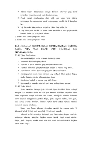 7. Dilantai teratas diperuntukkan sebagai landasan helikopter yang dapat
melakukan pendaratan untuk suatu keadaan darurat.
8. Penulis sangat mengharapkan akan kritik dan saran yang sifatnya
membangun dan memperbaiki demi kesempurnaan makalah ini di kemudian
hari.
9. Puji dan syukur kita panjatkan ke hadirat Tuhan Yang Maha Esa.
10. Yang mana pada hari ini kita semua dapat berkumpul di acara perpisahan ini
di mana teman kita akan pindah sekolah.
2. Tulislah satu kalimat yang berisi fakta!
3. Tulislah satu kalimat yang berisi opini!
2.2.4 MENGAMATI GAMBAR BAGAN, GRAFIK, DIAGRAM, MATRIKS,
TABEL, PETA, ATAU DENAH LALU MEMBAHAS DAN
MENJELASKANNYA
2.2.4.1 Tujuan Pembelajaran:
Setelah mempelajari modul ini siswa diharapkan dapat:
1. Memahami isi wacana yang dibaca.
2. Mencatat isi pokok informasi yang terdapat dalam wacana.
3. Membuat pernyataan yang berhubungan dengan isi wacana yang dibaca.
4. Menceritakan kembali isi wacana yang telah dibaca secara lisan.
5. Mengungkapkan secara lisan informasi yang terdapat dalam gambar, bagan,
grafik, diagram, matriks, tabel, peta, atau denah.
6. Menuliskan kembali isi wacana yang telah dibaca.
7. Menyampaikan simpulan atas informasi yang terdapat dalam wacana.
2.2.4.2 Uraian Materi
Dalam memahami berbagai jenis informasi dapat dibedakan dalam berbagai
kategori. Ada informasi verbal dan ada pula informasi nonverbal. Informasi verbal
dapat dinyatakan dengan kata-kata atau kalimat, sedangkan informasi nonverbal
dapat disajikan menggunakan gambar, bagan, grafik, diagram, matriks, tabel, peta,
atau denah. Namun demikian, informasi verbal dapat diubah menjadi informasi
nonverbal maupun sebaliknya.
Secara garis besar, informasi dibedakan menjadi tiga macam; yaitu (1)
informasi verbal, (2) informasi nonverbal, (3) informasi numerik.
Informasi verbal merupakan informasi yang disampaikan dengan kata-kata,
sedangkan informasi nonverbal disajikan dengan bentuk visual, seperti gambar,
bagan, grafik, diagram, matriks, tabel, peta, atau denah. Informasi numerik disajikan
dalam bentuk angka.
 
