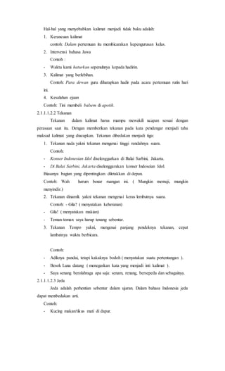 Hal-hal yang menyebabkan kalimat menjadi tidak baku adalah:
1. Kerancuan kalimat
contoh: Dalam pertemuan itu membicarakan kepengurusan kelas.
2. Intervensi bahasa Jawa
Contoh :
- Waktu kami haturkan sepenuhnya kepada hadirin.
3. Kalimat yang berlebihan.
Contoh: Para dewan guru diharapkan hadir pada acara pertemuan rutin hari
ini.
4. Kesalahan ejaan
Contoh: Tini membeli balsem di apotik.
2.1.1.1.2.2 Tekanan
Tekanan dalam kalimat harus mampu mewakili ucapan sesuai dengan
perasaan saat itu. Dengan memberikan tekanan pada kata pendengar menjadi tahu
maksud kalimat yang diucapkan. Tekanan dibedakan menjadi tiga:
1. Tekanan nada yakni tekanan mengenai tinggi rendahnya suara.
Contoh:
- Konser Indonesian Idol diselenggarkan di Balai Sarbini, Jakarta.
- Di Balai Sarbini, Jakarta diselenggarakan konser Indoseian Idol.
Biasanya bagian yang dipentingkan diletakkan di depan.
Contoh: Wah harum benar ruangan ini. ( Mungkin memuji, mungkin
menyindir.)
2. Tekanan dinamik yakni tekanan mengenai keras lembutnya suara.
Contoh: - Gila? ( menyatakan keheranan)
- Gila! ( menyatakan makian)
- Teman-teman saya harap tenang sebentar.
3. Tekanan Tempo yakni, mengenai panjang pendeknya tekanan, cepat
lambatnya waktu berbicara.
Contoh:
- Adiknya pandai, tetapi kakaknya bodoh ( menyatakan suatu pertentangan ).
- Besok Luna datang ( menegaskan kata yang menjadi inti kalimat ).
- Saya senang berolahraga apa saja: senam, renang, bersepeda dan sebagainya.
2.1.1.1.2.3 Jeda
Jeda adalah perhentian sebentar dalam ujaran. Dalam bahasa Indonesia jeda
dapat membedakan arti.
Contoh:
- Kucing makan/tikus mati di dapur.
 