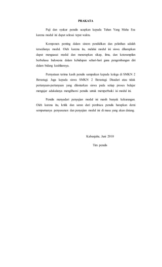 PRAKATA
Puji dan syukur penulis ucapkan kepada Tuhan Yang Maha Esa
karena modul ini dapat selesai tepat waktu.
Komponen penting dalam sistem pendidikan dan pelatihan adalah
tersedianya modul. Oleh karena itu, melalui modul ini siswa diharapkan
dapat menguasai modul dan menerapkan sikap, ilmu, dan keterampilan
berbahasa Indonesia dalam kehidupan sehari-hari guna pengembangan diri
dalam bidang keahliannya.
Pernyataan terima kasih penulis sampaikan kepada kolega di SMKN 2
Berastagi. Juga kepada siswa SMKN 2 Berastagi. Disadari atau tidak
pertanyaan-pertanyaan yang dilontarkan siswa pada setiap proses belajar
mengajar adakalanya mengilhami penulis untuk memperbaiki isi modul ini.
Penulis menyadari penyajian modul ini masih banyak kekurangan.
Oleh karena itu, kritik dan saran dari pembaca penulis harapkan demi
sempurnanya penyusunan dan penyajian modul ini di masa yang akan datang.
Kabanjahe, Juni 2010
Tim penulis
 