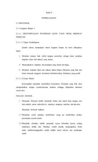 BAB II
PEMBELAJARAN
2.1 MENYIMAK
2.1.1 Kegiatan Belajar 1
2.1.1.1 MENYIMPULKAN INFORMASI LISAN YANG TIDAK BERSIFAT
PERINTAH
2.1.1.1.1 Tujuan Pembelajaran
Setelah selesai mempelajari materi kegiatan belajar ini siswa diharapkan
dapat :
1. Membuat catatan, baik verbal maupun nonverbal, sebagai dasar membuat
simpulan (lisan dan tulisan) yang akurat.
2. Menyampaikan simpulan dan pendapat yang akurat dan lugas.
3. Membuat simpulan (lisan dan tulisan) dalam bahasa Indonesia yang baik dan
benar termasuk mengenai kesadaran berbahasa/sikap berbahasa yang positif.
2.1.1.1.2 Uraian Materi
Keterampilan menyimak memerlukan konsentrasi. Penyimak yang baik akan
memperhatikan dengan cermat/seksama simakan sehingga didapatkan informasi
secara rinci.
Jenis-jenis menyimak.
1. Menyimak Ekstensif adalah menyimak bahan atau materi lama dengan cara
baru melalui siaran radio/televisi, misalnya mengenai narkoba, dan lain-lain.
Menyimak ekstensif meliputi:
1.1 Menyimak sosial, misalnya memberikan orang tua memberikan nasihat;
percakapan sesama teman.
1.2 Menyimak sekunder adalah menyimak secara kebetulan karena sedang
melakukan aktifita lain. Misalnya, sambil menulis mendengarkan berita
radio; melukis/menggambar sambil melihat siaran televise atau mendengar
musik.
 