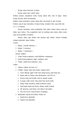 - Kucing makan tikus/mati di dapur.
- Kucing makan tikus mati/di dapur.
Kalimat pertama meunjukkan ketika kucing makan tikus mati di dapur. Antara
kucing dan tikus tidak ada kaitannya.
Kalimat kedua menyatakan kucing makan tikus dan kucing itu mati di dapur.
Kalimat yang ke tiga menyatakan di dapur kucing memakan tikus yang telah mati.
2.1.1.1.2.4 Intonasi
Intonasi merupakan urutan pengubahan nada dalam untaian tuturan yang ada
dalam suatu bahasa. Pola pengubahan nada itu membagi suatu tuturan dalam satuan
yang secara gramtikal bermakna.
Intonasi dapat juga disebut naik turunnya lagu kalimat. Intonasi berfungsi
sebagai pembentuk makna kalimat.
Contoh:
1. Belajar. ( bersifat informasi )
2. Belajar ? ( bertanya)
3. Belajar ! ( memerintah )
Intonasi meliputi:
1. Tempo berupa pengaturan cepat lambatnya pengucapan
2. Nada berupa pengaturan tinggi rendahnya suara.
3. Volume adalah keras lembutnya suara.
Latihan
1. Tuliskan kalimat dari kata seri!
2. Ubahlah kalimat tidak baku berikut menjadi baku!
a. Anton dilarang nggak boleh main laying-layang pada siang hari.
b. Benda antik itu dimana telah diketemukan oleh TNI AL.
c. Karena sering kali berlatih anak itu menjadi pandai.
d. Ia sangat cantik sekali, kalau pakai baju merah jambu.
e. Saling tolong menolong adalah perbuatan terpuji.
f. Pada bapak-bapak dan ibu-ibu diminta duduk kembali.
g. Dia ngomong sama ibunya dari telepon tadi malam.
h. Para siswa-siswa harap berbaris di lapangan.
3. Bedakanlah maksud dari kalimat berikut ini!
a. Sepeda baru /diperbaiki.
b. Sepeda/ baru diperbaiki.
 