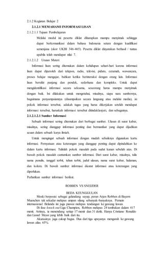 2.1.2 Kegiatan Belajar 2
2.1.2.1 MEMAHAMI INFORMASI LISAN
2.1.2.1.1 Tujuan Pembelajaran
Melalui modul ini peserta diklat diharapkan mampu menyimak sehingga
dapat berkomunikasi dalam bahasa Indonesia setara dengan kualifikasi
semenjana (skor UKBI 346-465). Peserta diklat dinyatakan berhasil / tuntas
apabila telah mendapat nilai 7.
2.1.2.1.2 Uraian Materi
Informasi lisan sering ditemukan dalam kehidupan sehari-hari karena informasi
lisan dapat diperoleh dari telepon, radio, televisi, pidato, ceramah, wawancara,
proses belajar mengajar, bahkan ketika berinteraksi dengan orang lain. Informasi
lisan bersifat panjang dan pendek, sederhana dan kompleks. Untuk dapat
mengidentifikasi informasi secara seksama, seseorang harus mampu menyimak
dengan baik. Ini dilakukan untuk mengetahui, misalnya, siapa nara sumbernya,
bagaimana penyampaiannya (disampaikan secara langsung atau melalui media), isi
pokok informasi tersebut, adakah tugas yang harus dikerjakan setelah mendapat
informasi tersebut, haruskah informasi tersebut ditindaklanjuti, dan sebagainya.
2.1.2.1.2.1 Sumber Informasi
Sebuah informasi sering ditemukan dari berbagai sumber. Ulasan di surat kabar,
misalnya, sering dianggap informasi penting dan bermanfaat yang dapat dijadikan
acuan dalam sebuah karya ilmiah.
Untuk mengingat sebuah informasi dengan mudah sebaiknya digunakan kartu
informasi. Pernyataan atau keterangan yang dianggap penting dapat dipindahkan ke
dalam kartu informasi. Tulislah pokok masalah pada sudut kanan sebelah atas. Di
bawah pokok masalah cantumkan sumber informasi. Dari surat kabar, misalnya, tulis
nama penulis, tanggal terbit, tahun terbit, judul ulasan, nama surat kabar, halaman,
dan kolom. Di bawah sumber informasi dicatat informasi atau keterangan yang
diperlukan.
Perhatikan sumber informasi berikut.
ROBBEN VS SNEIJDER
BEDA KEUNGGULAN
Meski berposisi sebagai gelandang sayap, peran Arjen Robben di Bayern
Muenchen tak sekadar melepas umpan silang sebanyak-banyaknya. Pemain
internasional Belanda ini juga piawai melepas tendangan ke gawang lawan.
Di fase knock-out Liga Champion, Robben melepas 24 tembakan dalam 417
menit. Artinya, ia menendang setiap 17 menit dan 31 detik. Hanya Cristiano Ronaldo
dan Lionel Messi yang lebih baik dari itu.
Akurasinya juga cukup bagus. Dua dari tiga upayanya mengarah ke gawang
lawan alias 65%.
 