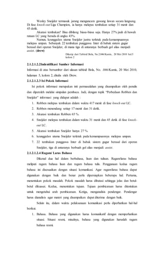 Wesley Sneijder termasuk jarang mengancam gawang lawan secara langsung.
Di fase knock-out Liga Champion, ia hanya melepas tembakan setiap 31 menit dan
45 detik.
Akurasi tembakan? Bisa dibilang biasa-biasa saja. Hanya 27% jauh di bawah
rataan LC yang berada di angka 43%.
Namun, keunggulan utama Sneijder justru terletak pada kemampuannya
melepas umpan. Sebanyak 22 tembakan punggawa Inter di babak sistem gugur
berasal dari operan Sneijder, di mana tiga di antaranya berbuah gol alias menjadi
assist. (drew)
Dikutip dari Tabloid Bola, No.2.046/Kamis, 20 Mei 2010 hal.5
kolom 2
2.1.2.1.2.2Indentifikasi Sumber Informasi
Informasi di atas bersumber dari ulasan tabloid Bola, No. .046/Kamis, 20 Mei 2010,
halaman 5, kolom 2, ditulis oleh Drew.
2.1.2.1.2.3 Isi Pokok Informasi
Isi pokok informasi merupakan inti permasalahan yang disampaikan oleh penulis
dan diperoleh melalui simpulan pembaca. Jadi, dengan topik “Perbedaan Robben dan
Sneijder” informasi yang didapat adalah :
1. Robben melepas tembakan dalam waktu 417 menit di fase knock-out LC.
2. Robben menendang setiap 17 menit dan 31 detik.
3. Akurasi tembakan Robben 65 %.
4. Sneijder melepas tembakan dalam waktu 31 menit dan 45 detik di fase knock-
out LC.
5. Akurasi tembakan Sneijder hanya 27 %.
6. keunggulan utama Sneijder terletak pada kemampuannya melepas umpan.
7. 22 tembakan punggawa Inter di babak sistem gugur berasal dari operan
Sneijder, tiga di antaranya berbuah gol alias menjadi assist.
2.1.2.1.2.4 Ragam/ Laras Bahasa
Dikenal dua hal dalam berbahasa, lisan dan tulisan. Ragam/laras bahasa
meliputi ragam bahasa lisan dan ragam bahasa tulis. Penggunaan kedua ragam
bahasa ini disesuaikan dengan situasi komunikasi. Agar ragam/laras bahasa dapat
digunakan dengan baik dan benar perlu dipersiapkan beberapa hal. Pertama,
menentukan pokok masalah. Pokok masalah harus dibatasi sehingga jelas dan betul-
betul dikuasai. Kedua, menentukan tujuan. Tujuan pembicaraan harus ditentukan
untuk mengetahui arah pembicaraan. Ketiga, menganalisis pendengar. Pendengar
harus dianalisis agar materi yang disampaikan dapat diterima dengan baik.
Selain itu, dalam waktu pelaksanaan komunikasi perlu diperhatikan hal-hal
berikut.
1. Bahasa. Bahasa yang digunakan harus komunikatif dengan memperhatikan
situasi. Situasi resmi, misalnya, bahasa yang digunakan haruslah ragam
bahasa resmi.
 