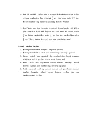 4. Pak RT memiliki 2 kolam ikan, ia memanen kolam-kolam tersebut. Kolam
pertama mendapatkan hasil sebanyak
7
8
ton dan kolam kedua 0,75 ton.
Kolam manakah yang memanen ikan paling banyak? Jelaskan
5. Hadi Wahyu dan Anto berangkat ke sekolah dengan berjalan kaki. Waktu
yang dibutuhkan Hadi untuk berjalan kaki dari rumah ke sekolah adalah
1
6
jam Wahyu membutuhkan waktu
1
4
jam dan Anto membutuhkan waktu
2
3
jam. Tuliskan urutan siswa dari yang lama sampai di sekolah ?
Petunjuk Jawaban Latihan
1. Kalian pahami kembali mengenai pengertian pecahan
2. Kalian pahami terlebih dahulu cara membandingkan bilangan pecahan
3. Pahami kembali cara mengubah dan membandingkan bentuk pecahan,
selanjutnya urutkan pecahan tersebut sesuai dengan soal
4. kalian cermati soal penyelesaian masalah tersebut, selanjutnya pahami
kembali bagaiman cara membandingkan bilangan pecahan
5. Untuk menjawab soal ini, cermati kembali soal penyelesaian masalah
tersebut, kemudian pahami kembali konsep pecahan dan cara
membandingkan pecahan.
 