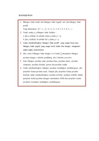 RANGKUMAN
1. Bilangan bulat terdiri dari bilangan bulat negatif, nol, dan bilangan bulat
positif.
Yang dinotasikan B = {...,-5, -4, -3, -2, -1, 0, 1, 2, 3, 4, 5,....}
2. Untuk setiap p, q bilangan bulat berlaku :
a. jika p terletak di sebelah kanan q maka p > q;
b. jika p terletak di sebelah kiri q maka p < q.
3. Untuk membandingkan bilangan bulat positif yang sangat besar atau
bilangan bulat negatif yang sangat kecil, kalian bisa dengan mengamati
angka-angka penyusunnya.
4. Jika a dan b bilangan bulat dengan b ≠ 0 maka
𝑎
𝑏
merupakan bilangan
pecahan dengan a disebut pembilang dan b disebut penyebut.
5. Jenis bilangan pecahan yaitu pecahan biasa, pecahan murni, pecahan
campuran, pecahan desimal, persen dan pecahan senilai.
6. Untuk membandingkan bilangan pecahan, bandingkan pembilangnya, jika
penyebut kedua pecahan sama. Adapun jika penyebut kedua pecahan
berbeda, untuk membandingkan pecahan tersebut, samakan terlebih dahulu
penyebut kedua pecahan (dengan menentukan KPK dari penyebut kedua
pecahan), kemudian bandingkan pembilangnya.
 