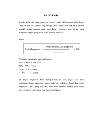 UMPAN BALIK
Apabila Anda telah mengerjakan tes formatif, cocokkanlah jawaban Anda dengan
kunci jawaban tes formatif yang terdapat pada bagian akhir unit ini, Kemudian
hitunglah jumlah jawaban Anda yang benar. Gunakan rumus berikut untuk
mengetahui tingkat penguasaan Anda terhadap materi ini.
Rumus :
Arti tingkat penguasaan yang Anda capai:
90% − 100% = baik sekali
80% − 89% = baik
70% − 79% = cukup
< 70% = kurang
Bila tingkat penguasaan Anda mencapai 80% ke atas, Bagus Anda dapat
melanjutkan dengan mempelajari materi pada bab berikutnya. Tetapi, bila tingkat
penguasaan Anda kurang dari 80%, Anda harus membaca kembali uraian materi
Bab 1, terutama pada bagian yang belum Anda kuasai.
 
