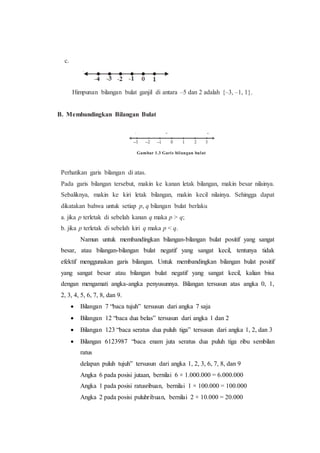 c.
Himpunan bilangan bulat ganjil di antara –5 dan 2 adalah {–3, –1, 1}.
B. Membandingkan Bilangan Bulat
Gambar 1.3 Garis bilangan bulat
Perhatikan garis bilangan di atas.
Pada garis bilangan tersebut, makin ke kanan letak bilangan, makin besar nilainya.
Sebaliknya, makin ke kiri letak bilangan, makin kecil nilainya. Sehingga dapat
dikatakan bahwa untuk setiap p, q bilangan bulat berlaku
a. jika p terletak di sebelah kanan q maka p > q;
b. jika p terletak di sebelah kiri q maka p < q.
Namun untuk membandingkan bilangan-bilangan bulat positif yang sangat
besar, atau bilangan-bilangan bulat negatif yang sangat kecil, tentunya tidak
efektif menggunakan garis bilangan. Untuk membandingkan bilangan bulat positif
yang sangat besar atau bilangan bulat negatif yang sangat kecil, kalian bisa
dengan mengamati angka-angka penyusunnya. Bilangan tersusun atas angka 0, 1,
2, 3, 4, 5, 6, 7, 8, dan 9.
 Bilangan 7 “baca tujuh” tersusun dari angka 7 saja
 Bilangan 12 “baca dua belas” tersusun dari angka 1 dan 2
 Bilangan 123 “baca seratus dua puluh tiga” tersusun dari angka 1, 2, dan 3
 Bilangan 6123987 “baca enam juta seratus dua puluh tiga ribu sembilan
ratus
delapan puluh tujuh” tersusun dari angka 1, 2, 3, 6, 7, 8, dan 9
Angka 6 pada posisi jutaan, bernilai 6 × 1.000.000 = 6.000.000
Angka 1 pada posisi ratusribuan, bernilai 1 × 100.000 = 100.000
Angka 2 pada posisi puluhribuan, bernilai 2 × 10.000 = 20.000
 