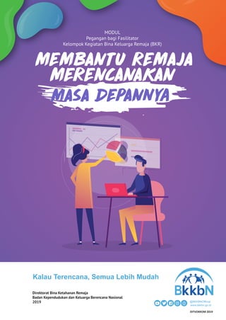 MODUL
Pegangan bagi Fasilitator
Kelompok Kegiatan Bina Keluarga Remaja (BKR)
MEMBANTU REMAJA
MERENCANAKAN
Kalau Terencana, Semua Lebih Mudah
@BKKBNOfficial
www.bkkbn.go.id
Direktorat Bina Ketahanan Remaja
Badan Kependudukan dan Keluarga Berencana Nasional
2019
DITVOKKOM 2019
 