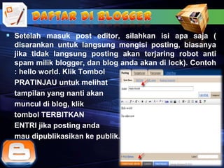  Setelah masuk post editor, silahkan isi apa saja (
  disarankan untuk langsung mengisi posting, biasanya
  jika tidak langsung posting akan terjaring robot anti
  spam milik blogger, dan blog anda akan di lock). Contoh
  : hello world. Klik Tombol
  PRATINJAU untuk melihat
  tampilan yang nanti akan
  muncul di blog, klik
  tombol TERBITKAN
  ENTRI jika posting anda
  mau dipublikasikan ke publik.
 