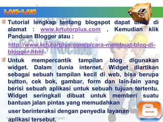 Tutorial lengkap tentang blogspot dapat diklik di
alamat : www.krtutorplus.com . Kemudian klik
Panduan Blogger atau :
http://www.krtutorplus.com/p/cara-membuat-blog-di-
blogger.html
Untuk mempercantik tampilan blog digunakan
widget. Dalam dunia internet, Widget diartikan
sebagai sebuah tampilan kecil di web, bisa berupa
button, cek bok, gambar, form dan lain-lain yang
berisi sebuah aplikasi untuk sebuah tujuan tertentu.
Widget seringkali dibuat untuk memberi suatu
bantuan jalan pintas yang memudahkan
user berinteraksi dengan penyedia layanan
aplikasi tersebut.
 