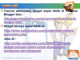 Tutorial pembuatan widget dapat diklik di Panduan
Blogger atau :
http://www.krtutorplus.com/p/cara-membuat-blog-di-
blogger.html
Widget lainnya dapat diklik di :
http://www.satisfaction.com/codes/text-makers-
generators.php
atau di :
http://orido.wordpress.com/2009/07/23/dkmb-
widget-animasi-islami-untuk-dipasang-di-
wordpress-dan-blogspot/
 