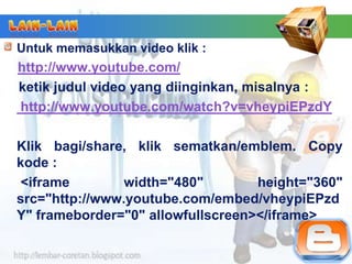 Untuk memasukkan video klik :
http://www.youtube.com/
ketik judul video yang diinginkan, misalnya :
http://www.youtube.com/watch?v=vheypiEPzdY

Klik bagi/share, klik sematkan/emblem. Copy
kode :
 <iframe        width="480"        height="360"
src="http://www.youtube.com/embed/vheypiEPzd
Y" frameborder="0" allowfullscreen></iframe>
 