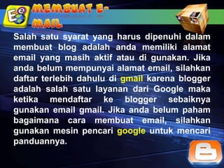 Salah satu syarat yang harus dipenuhi dalam
membuat blog adalah anda memiliki alamat
email yang masih aktif atau di gunakan. Jika
anda belum mempunyai alamat email, silahkan
daftar terlebih dahulu di gmail karena blogger
adalah salah satu layanan dari Google maka
ketika mendaftar ke blogger sebaiknya
gunakan email gmail. Jika anda belum paham
bagaimana cara membuat email, silahkan
gunakan mesin pencari google untuk mencari
panduannya.
 