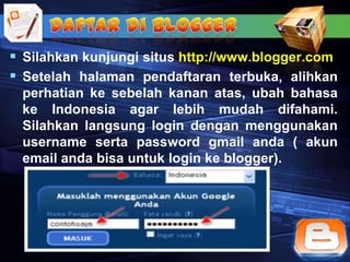  Silahkan kunjungi situs http://www.blogger.com
 Setelah halaman pendaftaran terbuka, alihkan
 perhatian ke sebelah kanan atas, ubah bahasa
 ke Indonesia agar lebih mudah difahami.
 Silahkan langsung login dengan menggunakan
 username serta password gmail anda ( akun
 email anda bisa untuk login ke blogger).
 