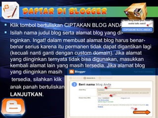  Klik tombol bertuliskan CIPTAKAN BLOG ANDA.
 Isilah nama judul blog serta alamat blog yang di-
  inginkan. Ingat! dalam membuat alamat blog harus benar-
  benar serius karena itu permanen tidak dapat digantikan lagi
  (kecuali nanti ganti dengan custom domain). Jika alamat
  yang diinginkan ternyata tidak bisa digunakan, masukkan
  kembali alamat lain yang masih tersedia. Jika alamat blog
  yang diinginkan masih
   tersedia, silahkan klik
  anak panah bertuliskan
  LANJUTKAN.
 
