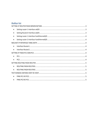 Daftar Isi 
SETTING IP ROUTER PADA BOSON NETSIM .................................................................................................. 3 
 Setting router 1 Interface se0/0 ....................................................................................................... 3 
 Setting Router2 Interface se0/0 ........................................................................................................ 3 
 Setting router 1 Interface FastEthernet0/0 ...................................................................................... 4 
 Setting router 2 Interface FastEthernet0/0 ...................................................................................... 4 
MELIHAT IP INTERFACE YANG AKTIF ............................................................................................................. 4 
 Interface Router1 .............................................................................................................................. 4 
 Interface Router2 .............................................................................................................................. 4 
SETTING IP PADA PC1 DAN PC2 .................................................................................................................... 4 
 PC1 .................................................................................................................................................... 4 
 PC2 .................................................................................................................................................... 4 
SETTING ROUTING PADA ROUTER ................................................................................................................ 5 
 ROUTING PADA ROUTER1 ................................................................................................................. 5 
 ROUTING PADA ROUTER2 ................................................................................................................. 5 
TEST KONEKSI ANTARA HOST KE HOST ......................................................................................................... 5 
 PING PC1 KE PC2 ............................................................................................................................... 5 
 PING PC2 KE PC1 ............................................................................................................................... 5 
 