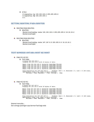  IP PC2 
SETTING ROUTING PADA ROUTER 
ROUTING PADA ROUTER1 
 ROUTER1 
ROUTING PADA ROUTER2 
 ROUTER2 
TEST KONEKSI ANTARA HOST KE HOST 
PING PC1 KE PC2 
 TEST PING 
PING PC2 KE PC1 
 TEST PING 
Selamat mencoba…. 
Dan semoga postingan saya berman faat bagi anda 
