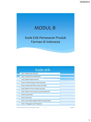 16/06/2014
1
MODUL B
Kode Etik Pemasaran Produk
Farmasi di Indonesia
Kode etik
Pasal 1 Pelaksanaan Kode Etik
Pasal 2 Informasi dan Klaim/Narasi
Pasal 3 Medical Representative
Pasal 4 Interaksi dengan Profesi Kesehatan
Pasal 5 Hadiah, Alat Medis, Donasi dan Hibah
Pasal 6 Materi Promosi Cetakan atau Iklan
Pasal 7 Materi Promosi Audio Visual dan Elektronik
Pasal 8 Contoh Obat
Pasal 9 Riset Pasar
Pasal 10 Komunikasi dengan Publik dan Media Massa
Pasal 11 Pelanggaran dan Pengaduan
6/15/2014Kode Etik Pemasaran Produk Farmasi di Indonesia by Kurniawan 2
 