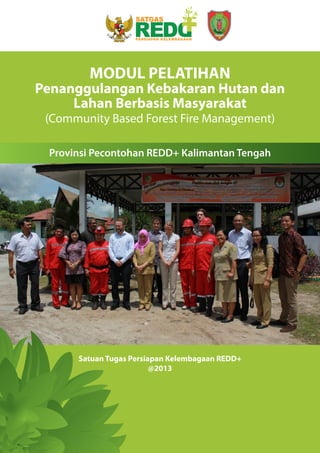 i
Satuan Tugas Persiapan Kelembagaan REDD+
@2013
MODUL PELATIHAN
Penanggulangan Kebakaran Hutan dan
Lahan Berbasis Masyarakat
(Community Based Forest Fire Management)
Provinsi Pecontohan REDD+ Kalimantan Tengah
 
