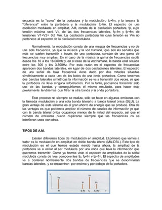 segunda es la "suma" de la portadora y la modulación, fp+fm, y la tercera la
"diferencia" entre la portadora y la modulación, fp-fm. El espectro de una
oscilación modulada en amplitud, AM, consta de la oscilación portadora, fp, cuya
tensión máxima será Vp, de las dos frecuencias laterales, fp-fm y fp+fm, de
tensiones V1=V2= 0,5 Vm. La oscilación portadora fm cuya tensión es Vm no
pertenece al espectro de la oscilación modulada.
Normalmente, la modulación consta de una mezcla de frecuencias y no de
una sola frecuencia, ya que la música y la voz humana, que son las señales que
más se suelen transmitir a través de una portadora, constan de una gama de
frecuencias muy amplias. En el caso de la música la gama de frecuencias oscila
desde los 16 a los 16.000Hz y, en el caso de la voz humana, la banda está situada
entre los 300 y los 3.500Hz. Por esta razón en el espectro de frecuencias
aparecen dos bandas laterales, en lugar de dos oscilaciones laterales. El espectro
de una señal de baja frecuencia viene dado por dos mitades situadas
simétricamente a cada uno de los lados de una onda portadora. Como tenemos
dos bandas laterales simétricas la información se va a transmitir dos veces, ya que
la portadora no lleva ninguna información. Por lo tanto, podíamos transmitir sólo
una de las bandas y conseguiríamos el mismo resultado, para hacer esto
previamente tendríamos que filtrar la otra banda y la onda portadora.
Este proceso no siempre se realiza, sólo se hace en algunas emisoras con
la llamada modulación a una sola banda lateral o a banda lateral única (BLU). La
gran ventaja de este sistema es el gran ahorro de energía que se produce. Otra de
las ventajas es que podemos ampliar el número de canales de información ya que
con la banda lateral única ocupamos menos de la mitad del espacio, así que el
número de emisoras puede duplicarse siempre que las frecuencias no se
interfieran unas con otras.
TIPOS DE A.M.
Existen diferentes tipos de modulación en amplitud. El primero que vamos a
tratar es la modulación en amplitud en doble banda lateral (MA-DBL). Este tipo de
modulación es el que hemos estado viendo hasta ahora, la amplitud de la
portadora va a variar al ser modulada por una onda que lleva la información que
queremos transmitir. Como ya hemos visto el espectro de amplitudes de la señal
modulada consta de tres componentes fp, fp-fm y fp+fm. El espectro de amplitudes
va a contener normalmente dos bandas de frecuencias que se denominarán
bandas laterales, y se encuentran por encima y por debajo de la portadora.
 