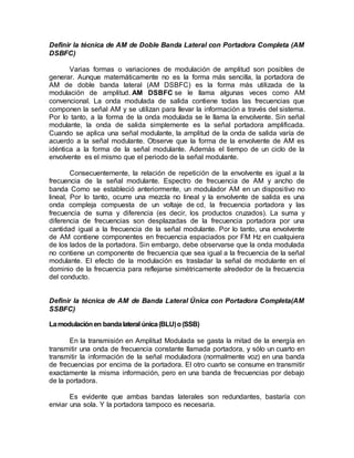 Definir la técnica de AM de Doble Banda Lateral con Portadora Completa (AM
DSBFC)
Varias formas o variaciones de modulación de amplitud son posibles de
generar. Aunque matemáticamente no es la forma más sencilla, la portadora de
AM de doble banda lateral (AM DSBFC) es la forma más utilizada de la
modulación de amplitud. AM DSBFC se le llama algunas veces como AM
convencional. La onda modulada de salida contiene todas las frecuencias que
componen la señal AM y se utilizan para llevar la información a través del sistema.
Por lo tanto, a la forma de la onda modulada se le llama la envolvente. Sin señal
modulante, la onda de salida simplemente es la señal portadora amplificada.
Cuando se aplica una señal modulante, la amplitud de la onda de salida varía de
acuerdo a la señal modulante. Observe que la forma de la envolvente de AM es
idéntica a la forma de la señal modulante. Además el tiempo de un ciclo de la
envolvente es el mismo que el periodo de la señal modulante.
Consecuentemente, la relación de repetición de la envolvente es igual a la
frecuencia de la señal modulante. Espectro de frecuencia de AM y ancho de
banda Como se estableció anteriormente, un modulador AM en un dispositivo no
lineal, Por lo tanto, ocurre una mezcla no lineal y la envolvente de salida es una
onda compleja compuesta de un voltaje de cd, la frecuencia portadora y las
frecuencia de suma y diferencia (es decir, los productos cruzados). La suma y
diferencia de frecuencias son desplazadas de la frecuencia portadora por una
cantidad igual a la frecuencia de la señal modulante. Por lo tanto, una envolvente
de AM contiene componentes en frecuencia espaciados por FM Hz en cualquiera
de los lados de la portadora. Sin embargo, debe observarse que la onda modulada
no contiene un componente de frecuencia que sea igual a la frecuencia de la señal
modulante. El efecto de la modulación es trasladar la señal de modulante en el
dominio de la frecuencia para reflejarse simétricamente alrededor de la frecuencia
del conducto.
Definir la técnica de AM de Banda Lateral Única con Portadora Completa(AM
SSBFC)
Lamodulaciónen bandalateral única(BLU)o(SSB)
En la transmisión en Amplitud Modulada se gasta la mitad de la energía en
transmitir una onda de frecuencia constante llamada portadora, y sólo un cuarto en
transmitir la información de la señal moduladora (normalmente voz) en una banda
de frecuencias por encima de la portadora. El otro cuarto se consume en transmitir
exactamente la misma información, pero en una banda de frecuencias por debajo
de la portadora.
Es evidente que ambas bandas laterales son redundantes, bastaría con
enviar una sola. Y la portadora tampoco es necesaria.
 