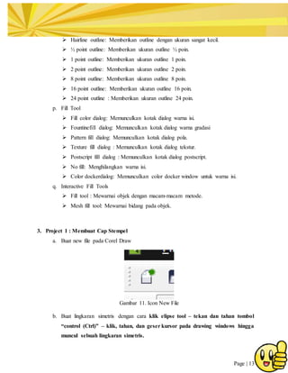 Page | 13
 Hairline outline: Memberikan outline dengan ukuran sangat kecil.
 ½ point outline: Memberikan ukuran outline ½ poin.
 1 point outline: Memberikan ukuran outline 1 poin.
 2 point outline: Memberikan ukuran outline 2 poin.
 8 point outline: Memberikan ukuran outline 8 poin.
 16 point outline: Memberikan ukuran outline 16 poin.
 24 point outline : Memberikan ukuran outline 24 poin.
p. Fill Tool
 Fill color dialog: Memunculkan kotak dialog warna isi.
 Fountinefill dialog: Memunculkan kotak dialog warna gradasi
 Pattern fill dialog: Memunculkan kotak dialog pola.
 Texture fill dialog : Memunculkan kotak dialog tekstur.
 Postscript fill dialog : Memunculkan kotak dialog postscript.
 No fill: Menghilangkan warna isi.
 Color dockerdialog: Memunculkan color docker window untuk warna isi.
q. Interactive Fill Tools
 Fill tool : Mewarnai objek dengan macam-macam metode.
 Mesh fill tool: Mewarnai bidang pada objek.
3. Project 1 : Membuat Cap Stempel
a. Buat new file pada Corel Draw
Gambar 11. Icon New File
b. Buat lingkaran simetris dengan cara klik elipse tool – tekan dan tahan tombol
“control (Ctrl)” – klik, tahan, dan geser kursor pada drawing windows hingga
muncul sebuah lingkaran simetris.
 