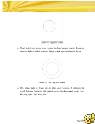 Page | 14
Gambar 12. Lingkaran simetris
c. Ulangi langkah sebelumnya hingga terdapat dua buah lingkaran simetris. Kemudian
salah satu lingkaran diubah ukurannya hingga tampak seperti pada gambar berikut :
Gambar 13. Dua Lingkaran Simetris
d. Blok seluruh lingkaran dengan klik dan tahan kursor kemudian di kelilingkan ke
seluruh lingkaran. Setelah ter blok maka di property bar akan muncul merging tool,
klik yang bagian “back minus front”.
 