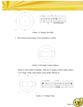 Page | 15
Gambar 14. Merging Dua Objek
e. Buat sebuah persegi panjang di area dua lingkaran tersebut.
Gambar 14. Rectangle Tengah Lingkaran
Setelah itu blok kembali keseluruhan objek dan di merging kembali dengan pilihan
“weld” hingga bentuk objek menjadi seperti gambar dibawah ini :
Gambar. 15. Welding Objek
 