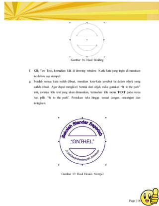 Page | 16
Gambar 16. Hasil Welding
f. Klik Text Tool, kemudian klik di drawing window. Ketik kata yang ingin di masukan
ke dalam cap stempel.
g. Setelah semua kata sudah dibuat, masukan kata-kata tersebut ke dalam objek yang
sudah dibuat. Agar dapat mengikuti bentuk dari objek maka gunakan “fit to the path”
text, caranya klik text yang akan dimasukan, kemudian klik menu TEXT pada menu
bar, pilih “fit to the path”. Posisikan teks hingga sesuai dengan rancangan dan
keinginan.
Gambar 17. Hasil Desain Stempel
 