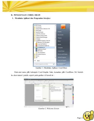 Page | 2
B. PENGGUNAAN COREL DRAW
1. Membuka Aplikasi dan Pengenalan Interface
Gambar 1. Membuka Aplikasi Corel Draw
Pada start menu pilih kelompok Corel Graphic Suite, kemudian pilih CorelDraw X4. Setelah
itu akan muncul jendela seperti pada gambar di bawah ini :
Gambar 2. Welcome Screen
 
