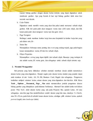 Page | 5
Luasan bidang gambar dengan ukuran kertas tertentu yang dapat digunakan untuk
mendesain gambar. Apa yang berada di luar tepi bidang gambar tidak akan ikut
tercetak saat dicetak.
h. Color Palette
Digunakan untuk memilih warna yang akan kita pakai untuk mewarnai sebuah objek
gambar. Klik kiri pada palet akan mengeset warna isian (fill) suatu objek, dan klik
kanan pada palet akan mengeset warna tepi dan garis (line).
i. Page Navigator
Berfungsi untuk membuat lembar kerja baru atau berpindah ke lembar kerja lain yang
ada dalam satu file .
j. Status Bar
Menunjukkan beberapa status penting dan event yang sedang terjadi, juga pada bagian
kanan menunjukkan warna fill dan line sebuah objek.
k. Object Properties
Menampilkan setting yang dapat dipilih dari sebuah objek. Biasanya yang terdapat di
sini adalah warna fill, warna garis, dan sebagainya untuk sebuah objek tertentu saja.
2. Memulai Menggambar
Hal pertama yang harus dilakukan sebelum memulai membuat desain adalah menentukan
ukuran kertas yang akan digunakan. Hampir segala jenis ukuran kertas standar yang populer dapat
anda temukan di sini: Letter, A4, F4, B4, Business Card, Hagaki dan sebagainya. Pengaturan
tambahan meliputi orientasi kertas, satuan ukuran yang akan digunakan dan lain-lain. Klik Menu
Tools _ Options _ Document_ Page _ Size untuk memunculkan jendela pengaturan ukuran
bidang gambar yang ditunjukkan pada halaman berikutnya. Alternatif lain adalah ketika tool dalam
posisi ‘Pick Tool’, ubah ukuran kertas yang ada pada Property Bar, apakah Letter, A4 atau
sebagainya, atau kita juga bisa mendefinisikan sendiri ukuran yang kita mau, misalnya 3 x 4 inchi,
atau 30 x 30 cm, pada boks di sebelah kanan ukuran kertas, sekaligus pilih orientasi kertas, apakah
portrait (tegak) atau landscape (tidur).
 