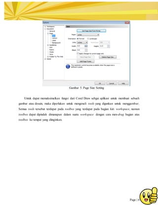 Page | 6
Gambar 5. Page Size Setting
Untuk dapat memaksimalkan fungsi dari Corel Draw sebgai aplikasi untuk membuat sebuah
gambar atau desain, maka diperlukan untuk mengenali tools yang digunkan untuk menggambar.
Semua tools tersebut terdapat pada toolbox yang terdapat pada bagian kiri workspace, namun
toolbox dapat dipindah dimanapun dalam suatu workspace dengan cara men-drag bagian atas
toolbox ke tempat yang diinginkan.
 