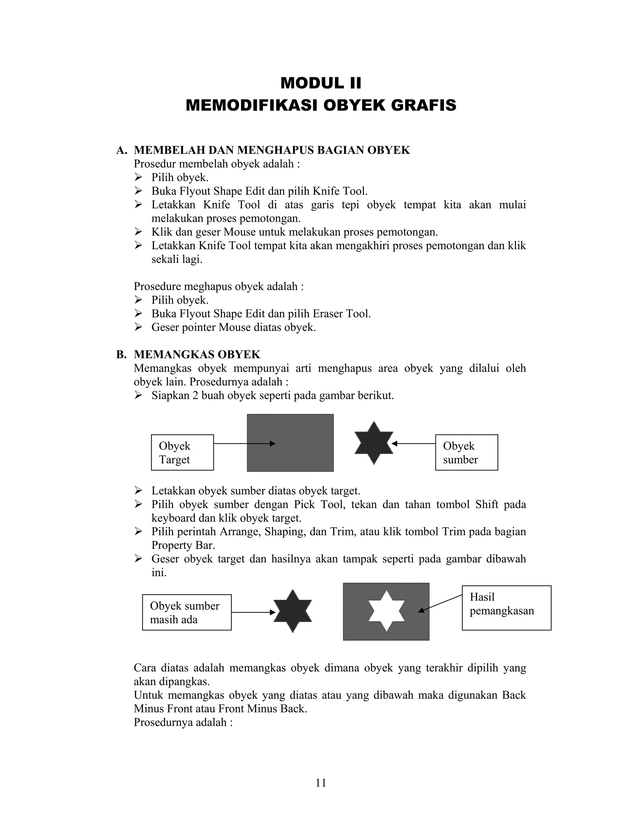 11
MODUL II
MEMODIFIKASI OBYEK GRAFIS
A. MEMBELAH DAN MENGHAPUS BAGIAN OBYEK
Prosedur membelah obyek adalah :
Pilih obyek.
Buka Flyout Shape Edit dan pilih Knife Tool.
Letakkan Knife Tool di atas garis tepi obyek tempat kita akan mulai
melakukan proses pemotongan.
Klik dan geser Mouse untuk melakukan proses pemotongan.
Letakkan Knife Tool tempat kita akan mengakhiri proses pemotongan dan klik
sekali lagi.
Prosedure meghapus obyek adalah :
Pilih obyek.
Buka Flyout Shape Edit dan pilih Eraser Tool.
Geser pointer Mouse diatas obyek.
B. MEMANGKAS OBYEK
Memangkas obyek mempunyai arti menghapus area obyek yang dilalui oleh
obyek lain. Prosedurnya adalah :
Siapkan 2 buah obyek seperti pada gambar berikut.
Letakkan obyek sumber diatas obyek target.
Pilih obyek sumber dengan Pick Tool, tekan dan tahan tombol Shift pada
keyboard dan klik obyek target.
Pilih perintah Arrange, Shaping, dan Trim, atau klik tombol Trim pada bagian
Property Bar.
Geser obyek target dan hasilnya akan tampak seperti pada gambar dibawah
ini.
Cara diatas adalah memangkas obyek dimana obyek yang terakhir dipilih yang
akan dipangkas.
Untuk memangkas obyek yang diatas atau yang dibawah maka digunakan Back
Minus Front atau Front Minus Back.
Prosedurnya adalah :
Obyek
Target
Obyek
sumber
Obyek sumber
masih ada
Hasil
pemangkasan
 