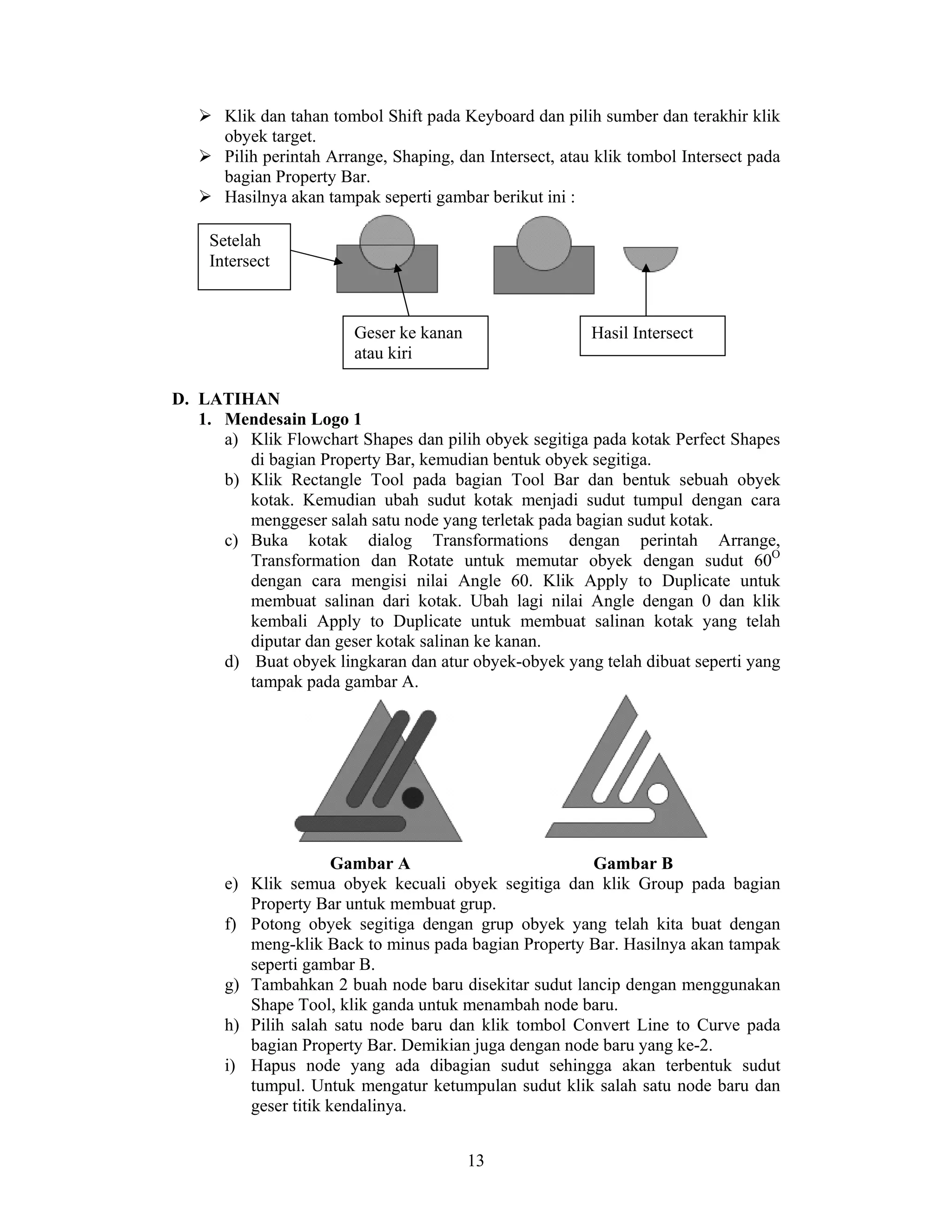 13
Klik dan tahan tombol Shift pada Keyboard dan pilih sumber dan terakhir klik
obyek target.
Pilih perintah Arrange, Shaping, dan Intersect, atau klik tombol Intersect pada
bagian Property Bar.
Hasilnya akan tampak seperti gambar berikut ini :
D. LATIHAN
1. Mendesain Logo 1
a) Klik Flowchart Shapes dan pilih obyek segitiga pada kotak Perfect Shapes
di bagian Property Bar, kemudian bentuk obyek segitiga.
b) Klik Rectangle Tool pada bagian Tool Bar dan bentuk sebuah obyek
kotak. Kemudian ubah sudut kotak menjadi sudut tumpul dengan cara
menggeser salah satu node yang terletak pada bagian sudut kotak.
c) Buka kotak dialog Transformations dengan perintah Arrange,
Transformation dan Rotate untuk memutar obyek dengan sudut 60O
dengan cara mengisi nilai Angle 60. Klik Apply to Duplicate untuk
membuat salinan dari kotak. Ubah lagi nilai Angle dengan 0 dan klik
kembali Apply to Duplicate untuk membuat salinan kotak yang telah
diputar dan geser kotak salinan ke kanan.
d) Buat obyek lingkaran dan atur obyek-obyek yang telah dibuat seperti yang
tampak pada gambar A.
Gambar A Gambar B
e) Klik semua obyek kecuali obyek segitiga dan klik Group pada bagian
Property Bar untuk membuat grup.
f) Potong obyek segitiga dengan grup obyek yang telah kita buat dengan
meng-klik Back to minus pada bagian Property Bar. Hasilnya akan tampak
seperti gambar B.
g) Tambahkan 2 buah node baru disekitar sudut lancip dengan menggunakan
Shape Tool, klik ganda untuk menambah node baru.
h) Pilih salah satu node baru dan klik tombol Convert Line to Curve pada
bagian Property Bar. Demikian juga dengan node baru yang ke-2.
i) Hapus node yang ada dibagian sudut sehingga akan terbentuk sudut
tumpul. Untuk mengatur ketumpulan sudut klik salah satu node baru dan
geser titik kendalinya.
Setelah
Intersect
Geser ke kanan
atau kiri
Hasil Intersect
 