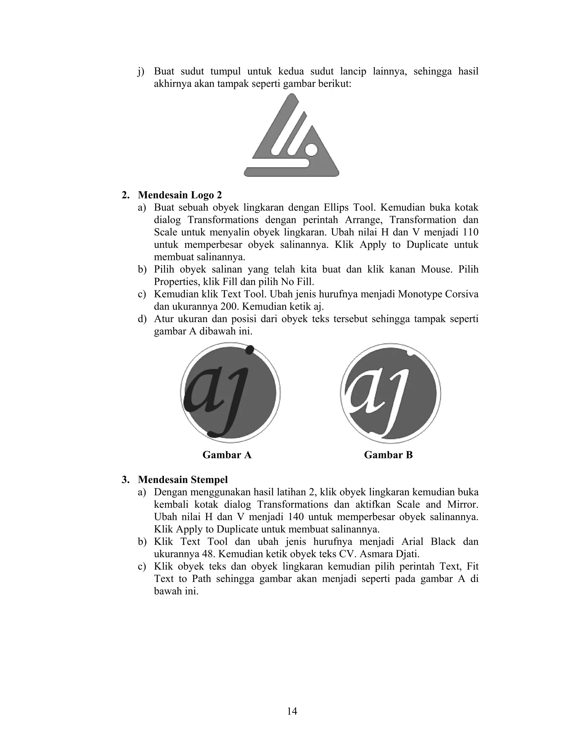 14
j) Buat sudut tumpul untuk kedua sudut lancip lainnya, sehingga hasil
akhirnya akan tampak seperti gambar berikut:
2. Mendesain Logo 2
a) Buat sebuah obyek lingkaran dengan Ellips Tool. Kemudian buka kotak
dialog Transformations dengan perintah Arrange, Transformation dan
Scale untuk menyalin obyek lingkaran. Ubah nilai H dan V menjadi 110
untuk memperbesar obyek salinannya. Klik Apply to Duplicate untuk
membuat salinannya.
b) Pilih obyek salinan yang telah kita buat dan klik kanan Mouse. Pilih
Properties, klik Fill dan pilih No Fill.
c) Kemudian klik Text Tool. Ubah jenis hurufnya menjadi Monotype Corsiva
dan ukurannya 200. Kemudian ketik aj.
d) Atur ukuran dan posisi dari obyek teks tersebut sehingga tampak seperti
gambar A dibawah ini.
Gambar A Gambar B
3. Mendesain Stempel
a) Dengan menggunakan hasil latihan 2, klik obyek lingkaran kemudian buka
kembali kotak dialog Transformations dan aktifkan Scale and Mirror.
Ubah nilai H dan V menjadi 140 untuk memperbesar obyek salinannya.
Klik Apply to Duplicate untuk membuat salinannya.
b) Klik Text Tool dan ubah jenis hurufnya menjadi Arial Black dan
ukurannya 48. Kemudian ketik obyek teks CV. Asmara Djati.
c) Klik obyek teks dan obyek lingkaran kemudian pilih perintah Text, Fit
Text to Path sehingga gambar akan menjadi seperti pada gambar A di
bawah ini.
 