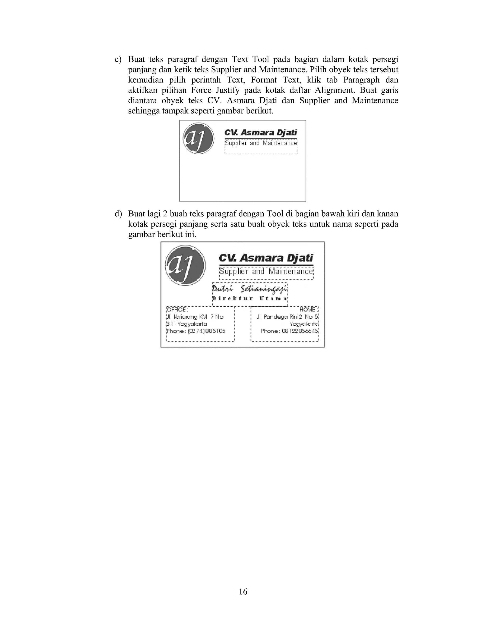 16
c) Buat teks paragraf dengan Text Tool pada bagian dalam kotak persegi
panjang dan ketik teks Supplier and Maintenance. Pilih obyek teks tersebut
kemudian pilih perintah Text, Format Text, klik tab Paragraph dan
aktifkan pilihan Force Justify pada kotak daftar Alignment. Buat garis
diantara obyek teks CV. Asmara Djati dan Supplier and Maintenance
sehingga tampak seperti gambar berikut.
d) Buat lagi 2 buah teks paragraf dengan Tool di bagian bawah kiri dan kanan
kotak persegi panjang serta satu buah obyek teks untuk nama seperti pada
gambar berikut ini.
 
