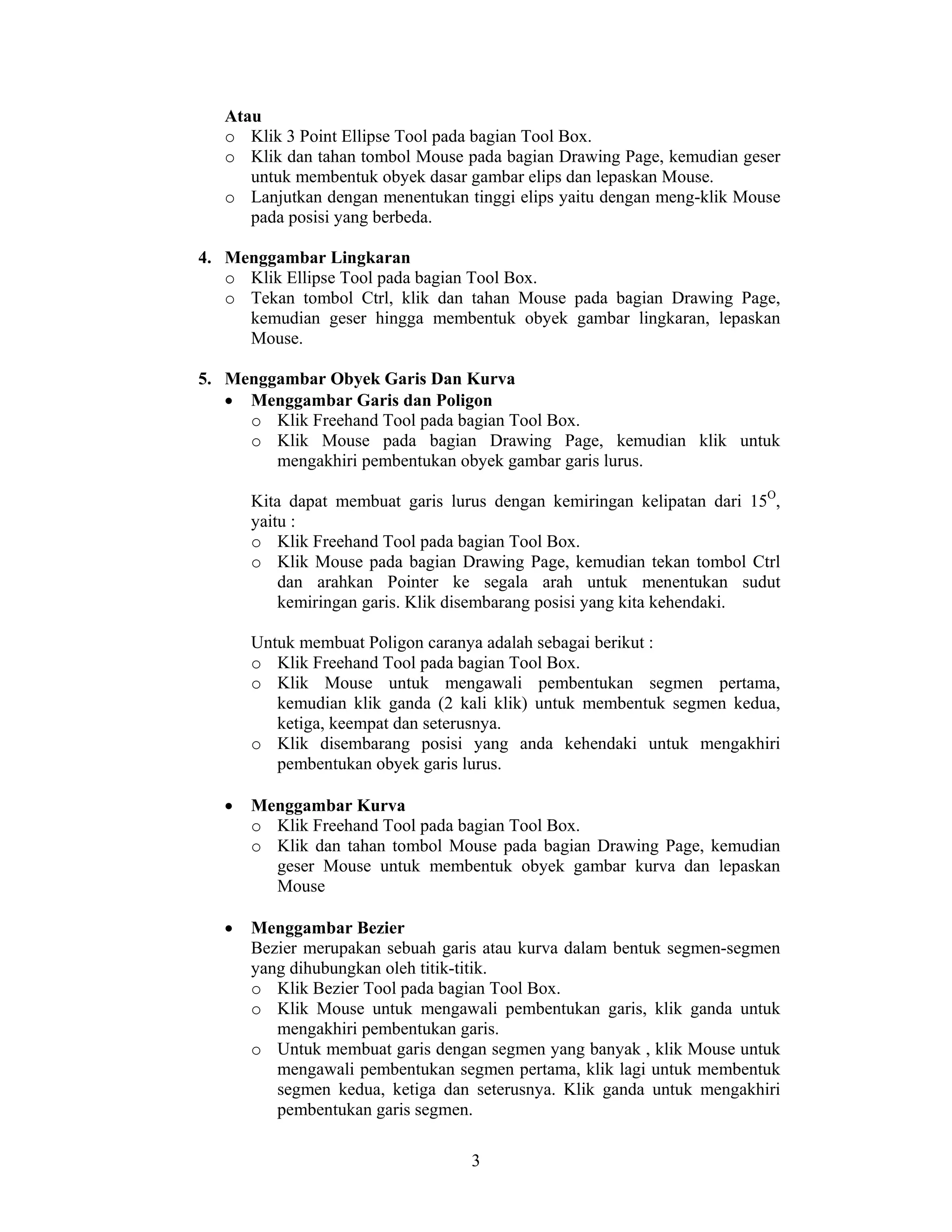 3
Atau
o Klik 3 Point Ellipse Tool pada bagian Tool Box.
o Klik dan tahan tombol Mouse pada bagian Drawing Page, kemudian geser
untuk membentuk obyek dasar gambar elips dan lepaskan Mouse.
o Lanjutkan dengan menentukan tinggi elips yaitu dengan meng-klik Mouse
pada posisi yang berbeda.
4. Menggambar Lingkaran
o Klik Ellipse Tool pada bagian Tool Box.
o Tekan tombol Ctrl, klik dan tahan Mouse pada bagian Drawing Page,
kemudian geser hingga membentuk obyek gambar lingkaran, lepaskan
Mouse.
5. Menggambar Obyek Garis Dan Kurva
• Menggambar Garis dan Poligon
o Klik Freehand Tool pada bagian Tool Box.
o Klik Mouse pada bagian Drawing Page, kemudian klik untuk
mengakhiri pembentukan obyek gambar garis lurus.
Kita dapat membuat garis lurus dengan kemiringan kelipatan dari 15O
,
yaitu :
o Klik Freehand Tool pada bagian Tool Box.
o Klik Mouse pada bagian Drawing Page, kemudian tekan tombol Ctrl
dan arahkan Pointer ke segala arah untuk menentukan sudut
kemiringan garis. Klik disembarang posisi yang kita kehendaki.
Untuk membuat Poligon caranya adalah sebagai berikut :
o Klik Freehand Tool pada bagian Tool Box.
o Klik Mouse untuk mengawali pembentukan segmen pertama,
kemudian klik ganda (2 kali klik) untuk membentuk segmen kedua,
ketiga, keempat dan seterusnya.
o Klik disembarang posisi yang anda kehendaki untuk mengakhiri
pembentukan obyek garis lurus.
• Menggambar Kurva
o Klik Freehand Tool pada bagian Tool Box.
o Klik dan tahan tombol Mouse pada bagian Drawing Page, kemudian
geser Mouse untuk membentuk obyek gambar kurva dan lepaskan
Mouse
• Menggambar Bezier
Bezier merupakan sebuah garis atau kurva dalam bentuk segmen-segmen
yang dihubungkan oleh titik-titik.
o Klik Bezier Tool pada bagian Tool Box.
o Klik Mouse untuk mengawali pembentukan garis, klik ganda untuk
mengakhiri pembentukan garis.
o Untuk membuat garis dengan segmen yang banyak , klik Mouse untuk
mengawali pembentukan segmen pertama, klik lagi untuk membentuk
segmen kedua, ketiga dan seterusnya. Klik ganda untuk mengakhiri
pembentukan garis segmen.
 