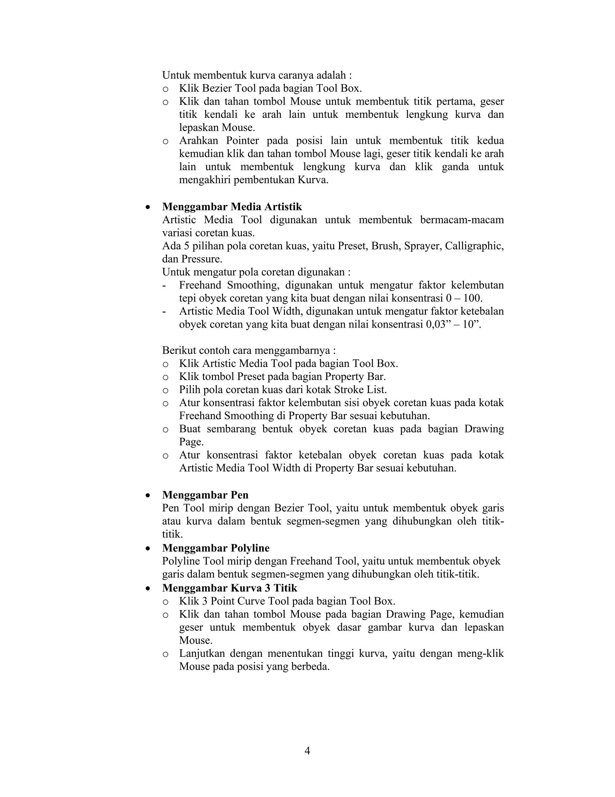 4
Untuk membentuk kurva caranya adalah :
o Klik Bezier Tool pada bagian Tool Box.
o Klik dan tahan tombol Mouse untuk membentuk titik pertama, geser
titik kendali ke arah lain untuk membentuk lengkung kurva dan
lepaskan Mouse.
o Arahkan Pointer pada posisi lain untuk membentuk titik kedua
kemudian klik dan tahan tombol Mouse lagi, geser titik kendali ke arah
lain untuk membentuk lengkung kurva dan klik ganda untuk
mengakhiri pembentukan Kurva.
• Menggambar Media Artistik
Artistic Media Tool digunakan untuk membentuk bermacam-macam
variasi coretan kuas.
Ada 5 pilihan pola coretan kuas, yaitu Preset, Brush, Sprayer, Calligraphic,
dan Pressure.
Untuk mengatur pola coretan digunakan :
- Freehand Smoothing, digunakan untuk mengatur faktor kelembutan
tepi obyek coretan yang kita buat dengan nilai konsentrasi 0 – 100.
- Artistic Media Tool Width, digunakan untuk mengatur faktor ketebalan
obyek coretan yang kita buat dengan nilai konsentrasi 0,03” – 10”.
Berikut contoh cara menggambarnya :
o Klik Artistic Media Tool pada bagian Tool Box.
o Klik tombol Preset pada bagian Property Bar.
o Pilih pola coretan kuas dari kotak Stroke List.
o Atur konsentrasi faktor kelembutan sisi obyek coretan kuas pada kotak
Freehand Smoothing di Property Bar sesuai kebutuhan.
o Buat sembarang bentuk obyek coretan kuas pada bagian Drawing
Page.
o Atur konsentrasi faktor ketebalan obyek coretan kuas pada kotak
Artistic Media Tool Width di Property Bar sesuai kebutuhan.
• Menggambar Pen
Pen Tool mirip dengan Bezier Tool, yaitu untuk membentuk obyek garis
atau kurva dalam bentuk segmen-segmen yang dihubungkan oleh titik-
titik.
• Menggambar Polyline
Polyline Tool mirip dengan Freehand Tool, yaitu untuk membentuk obyek
garis dalam bentuk segmen-segmen yang dihubungkan oleh titik-titik.
• Menggambar Kurva 3 Titik
o Klik 3 Point Curve Tool pada bagian Tool Box.
o Klik dan tahan tombol Mouse pada bagian Drawing Page, kemudian
geser untuk membentuk obyek dasar gambar kurva dan lepaskan
Mouse.
o Lanjutkan dengan menentukan tinggi kurva, yaitu dengan meng-klik
Mouse pada posisi yang berbeda.
 