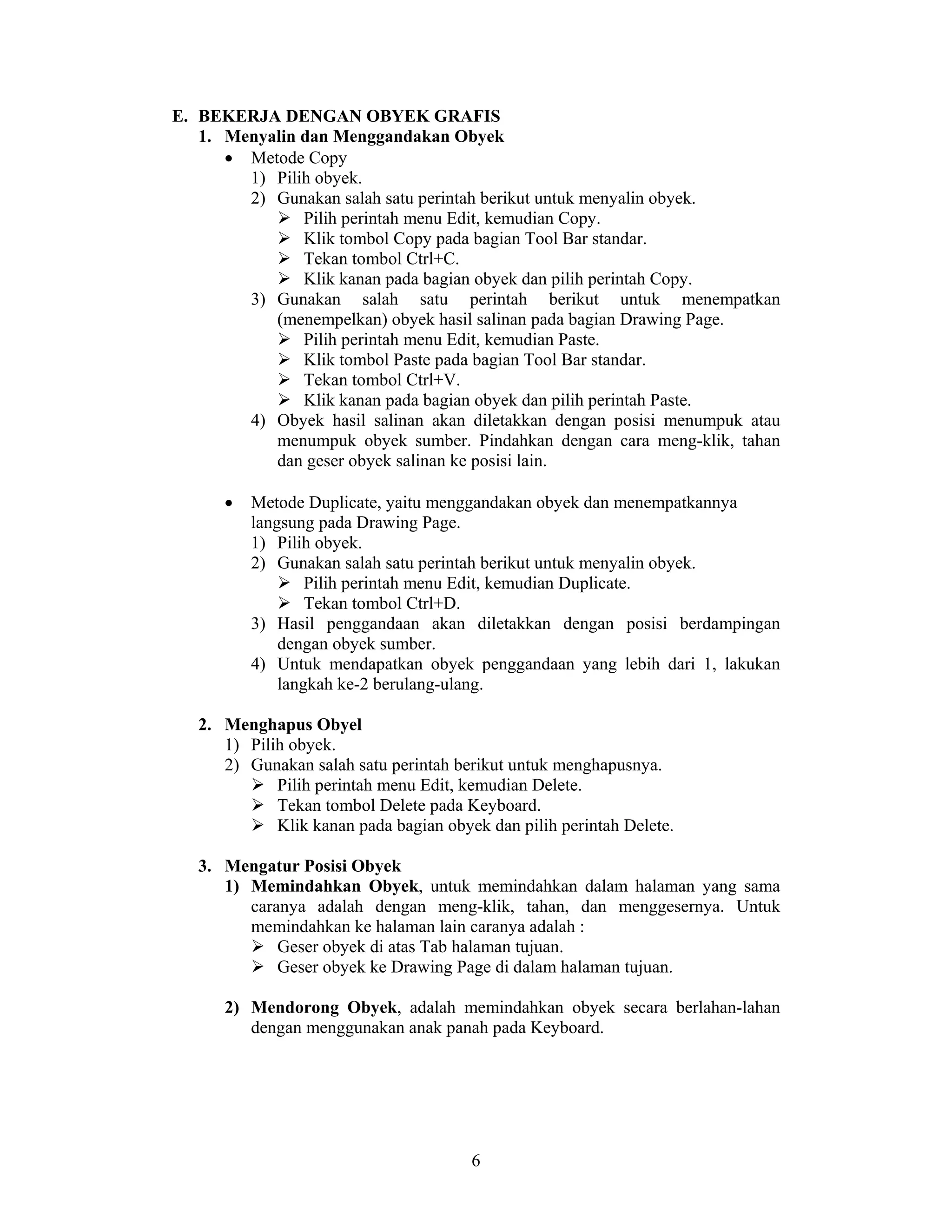 6
E. BEKERJA DENGAN OBYEK GRAFIS
1. Menyalin dan Menggandakan Obyek
• Metode Copy
1) Pilih obyek.
2) Gunakan salah satu perintah berikut untuk menyalin obyek.
Pilih perintah menu Edit, kemudian Copy.
Klik tombol Copy pada bagian Tool Bar standar.
Tekan tombol Ctrl+C.
Klik kanan pada bagian obyek dan pilih perintah Copy.
3) Gunakan salah satu perintah berikut untuk menempatkan
(menempelkan) obyek hasil salinan pada bagian Drawing Page.
Pilih perintah menu Edit, kemudian Paste.
Klik tombol Paste pada bagian Tool Bar standar.
Tekan tombol Ctrl+V.
Klik kanan pada bagian obyek dan pilih perintah Paste.
4) Obyek hasil salinan akan diletakkan dengan posisi menumpuk atau
menumpuk obyek sumber. Pindahkan dengan cara meng-klik, tahan
dan geser obyek salinan ke posisi lain.
• Metode Duplicate, yaitu menggandakan obyek dan menempatkannya
langsung pada Drawing Page.
1) Pilih obyek.
2) Gunakan salah satu perintah berikut untuk menyalin obyek.
Pilih perintah menu Edit, kemudian Duplicate.
Tekan tombol Ctrl+D.
3) Hasil penggandaan akan diletakkan dengan posisi berdampingan
dengan obyek sumber.
4) Untuk mendapatkan obyek penggandaan yang lebih dari 1, lakukan
langkah ke-2 berulang-ulang.
2. Menghapus Obyel
1) Pilih obyek.
2) Gunakan salah satu perintah berikut untuk menghapusnya.
Pilih perintah menu Edit, kemudian Delete.
Tekan tombol Delete pada Keyboard.
Klik kanan pada bagian obyek dan pilih perintah Delete.
3. Mengatur Posisi Obyek
1) Memindahkan Obyek, untuk memindahkan dalam halaman yang sama
caranya adalah dengan meng-klik, tahan, dan menggesernya. Untuk
memindahkan ke halaman lain caranya adalah :
Geser obyek di atas Tab halaman tujuan.
Geser obyek ke Drawing Page di dalam halaman tujuan.
2) Mendorong Obyek, adalah memindahkan obyek secara berlahan-lahan
dengan menggunakan anak panah pada Keyboard.
 